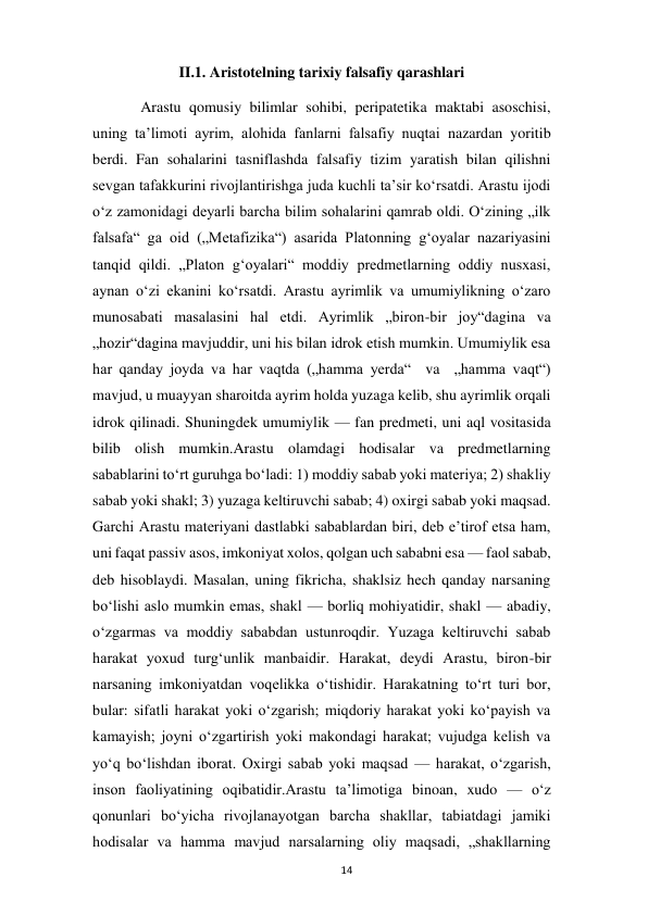  
14 
II.1. Aristotelning tarixiy falsafiy qarashlari 
 
Arastu qomusiy bilimlar sohibi, peripatetika maktabi asoschisi, 
uning taʼlimoti ayrim, alohida fanlarni falsafiy nuqtai nazardan yoritib 
berdi. Fan sohalarini tasniflashda falsafiy tizim yaratish bilan qilishni 
sevgan tafakkurini rivojlantirishga juda kuchli taʼsir koʻrsatdi. Arastu ijodi 
oʻz zamonidagi deyarli barcha bilim sohalarini qamrab oldi. Oʻzining „ilk 
falsafa“ ga oid („Metafizika“) asarida Platonning gʻoyalar nazariyasini 
tanqid qildi. „Platon gʻoyalari“ moddiy predmetlarning oddiy nusxasi, 
aynan oʻzi ekanini koʻrsatdi. Arastu ayrimlik va umumiylikning oʻzaro 
munosabati masalasini hal etdi. Ayrimlik „biron-bir joy“dagina va 
„hozir“dagina mavjuddir, uni his bilan idrok etish mumkin. Umumiylik esa 
har qanday joyda va har vaqtda („hamma yerda“  va  „hamma vaqt“) 
mavjud, u muayyan sharoitda ayrim holda yuzaga kelib, shu ayrimlik orqali 
idrok qilinadi. Shuningdek umumiylik — fan predmeti, uni aql vositasida 
bilib olish mumkin.Arastu olamdagi hodisalar va predmetlarning 
sabablarini toʻrt guruhga boʻladi: 1) moddiy sabab yoki materiya; 2) shakliy 
sabab yoki shakl; 3) yuzaga keltiruvchi sabab; 4) oxirgi sabab yoki maqsad. 
Garchi Arastu materiyani dastlabki sabablardan biri, deb eʼtirof etsa ham, 
uni faqat passiv asos, imkoniyat xolos, qolgan uch sababni esa — faol sabab, 
deb hisoblaydi. Masalan, uning fikricha, shaklsiz hech qanday narsaning 
boʻlishi aslo mumkin emas, shakl — borliq mohiyatidir, shakl — abadiy, 
oʻzgarmas va moddiy sababdan ustunroqdir. Yuzaga keltiruvchi sabab 
harakat yoxud turgʻunlik manbaidir. Harakat, deydi Arastu, biron-bir 
narsaning imkoniyatdan voqelikka oʻtishidir. Harakatning toʻrt turi bor, 
bular: sifatli harakat yoki oʻzgarish; miqdoriy harakat yoki koʻpayish va 
kamayish; joyni oʻzgartirish yoki makondagi harakat; vujudga kelish va 
yoʻq boʻlishdan iborat. Oxirgi sabab yoki maqsad — harakat, oʻzgarish, 
inson faoliyatining oqibatidir.Arastu taʼlimotiga binoan, xudo — oʻz 
qonunlari boʻyicha rivojlanayotgan barcha shakllar, tabiatdagi jamiki 
hodisalar va hamma mavjud narsalarning oliy maqsadi, „shakllarning 
