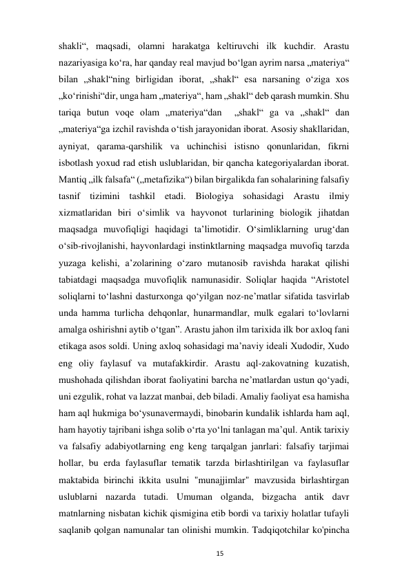  
15 
shakli“, maqsadi, olamni harakatga keltiruvchi ilk kuchdir. Arastu 
nazariyasiga koʻra, har qanday real mavjud boʻlgan ayrim narsa „materiya“ 
bilan „shakl“ning birligidan iborat, „shakl“ esa narsaning oʻziga xos 
„koʻrinishi“dir, unga ham „materiya“, ham „shakl“ deb qarash mumkin. Shu 
tariqa butun voqe olam „materiya“dan  „shakl“ ga va „shakl“ dan 
„materiya“ga izchil ravishda oʻtish jarayonidan iborat. Asosiy shakllaridan, 
ayniyat, qarama-qarshilik va uchinchisi istisno qonunlaridan, fikrni 
isbotlash yoxud rad etish uslublaridan, bir qancha kategoriyalardan iborat. 
Mantiq „ilk falsafa“ („metafizika“) bilan birgalikda fan sohalarining falsafiy 
tasnif tizimini tashkil etadi. Biologiya sohasidagi Arastu ilmiy 
xizmatlaridan biri oʻsimlik va hayvonot turlarining biologik jihatdan 
maqsadga muvofiqligi haqidagi taʼlimotidir. Oʻsimliklarning urugʻdan 
oʻsib-rivojlanishi, hayvonlardagi instinktlarning maqsadga muvofiq tarzda 
yuzaga kelishi, aʼzolarining oʻzaro mutanosib ravishda harakat qilishi  
tabiatdagi maqsadga muvofiqlik namunasidir. Soliqlar haqida “Aristotel 
soliqlarni to‘lashni dasturxonga qo‘yilgan noz-ne’matlar sifatida tasvirlab 
unda hamma turlicha dehqonlar, hunarmandlar, mulk egalari to‘lovlarni 
amalga oshirishni aytib o‘tgan”. Arastu jahon ilm tarixida ilk bor axloq fani 
etikaga asos soldi. Uning axloq sohasidagi maʼnaviy ideali Xudodir, Xudo 
eng oliy faylasuf va mutafakkirdir. Arastu aql-zakovatning kuzatish, 
mushohada qilishdan iborat faoliyatini barcha neʼmatlardan ustun qoʻyadi, 
uni ezgulik, rohat va lazzat manbai, deb biladi. Amaliy faoliyat esa hamisha 
ham aql hukmiga boʻysunavermaydi, binobarin kundalik ishlarda ham aql, 
ham hayotiy tajribani ishga solib oʻrta yoʻlni tanlagan maʼqul. Antik tarixiy 
va falsafiy adabiyotlarning eng keng tarqalgan janrlari: falsafiy tarjimai 
hollar, bu erda faylasuflar tematik tarzda birlashtirilgan va faylasuflar 
maktabida birinchi ikkita usulni "munajjimlar" mavzusida birlashtirgan 
uslublarni nazarda tutadi. Umuman olganda, bizgacha antik davr  
matnlarning nisbatan kichik qismigina etib bordi va tarixiy holatlar tufayli 
saqlanib qolgan namunalar tan olinishi mumkin. Tadqiqotchilar ko'pincha 
