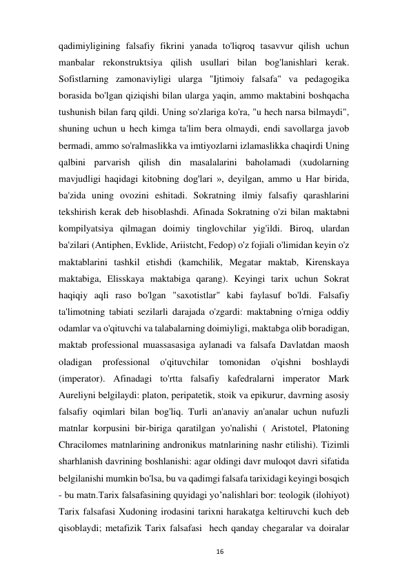  
16 
qadimiyligining falsafiy fikrini yanada to'liqroq tasavvur qilish uchun 
manbalar rekonstruktsiya qilish usullari bilan bog'lanishlari kerak. 
Sofistlarning zamonaviyligi ularga "Ijtimoiy falsafa" va pedagogika 
borasida bo'lgan qiziqishi bilan ularga yaqin, ammo maktabini boshqacha 
tushunish bilan farq qildi. Uning so'zlariga ko'ra, "u hech narsa bilmaydi", 
shuning uchun u hech kimga ta'lim bera olmaydi, endi savollarga javob 
bermadi, ammo so'ralmaslikka va imtiyozlarni izlamaslikka chaqirdi Uning 
qalbini parvarish qilish din masalalarini baholamadi (xudolarning 
mavjudligi haqidagi kitobning dog'lari », deyilgan, ammo u Har birida, 
ba'zida uning ovozini eshitadi. Sokratning ilmiy falsafiy qarashlarini 
tekshirish kerak deb hisoblashdi. Afinada Sokratning o'zi bilan maktabni 
kompilyatsiya qilmagan doimiy tinglovchilar yig'ildi. Biroq, ulardan 
ba'zilari (Antiphen, Evklide, Ariistcht, Fedop) o'z fojiali o'limidan keyin o'z 
maktablarini tashkil etishdi (kamchilik, Megatar maktab, Kirenskaya 
maktabiga, Elisskaya maktabiga qarang). Keyingi tarix uchun Sokrat 
haqiqiy aqli raso bo'lgan "saxotistlar" kabi faylasuf bo'ldi. Falsafiy 
ta'limotning tabiati sezilarli darajada o'zgardi: maktabning o'rniga oddiy 
odamlar va o'qituvchi va talabalarning doimiyligi, maktabga olib boradigan, 
maktab professional muassasasiga aylanadi va falsafa Davlatdan maosh 
oladigan 
professional 
o'qituvchilar 
tomonidan 
o'qishni 
boshlaydi 
(imperator). Afinadagi to'rtta falsafiy kafedralarni imperator Mark 
Aureliyni belgilaydi: platon, peripatetik, stoik va epikurur, davrning asosiy 
falsafiy oqimlari bilan bog'liq. Turli an'anaviy an'analar uchun nufuzli 
matnlar korpusini bir-biriga qaratilgan yo'nalishi ( Aristotel, Platoning 
Chracilomes matnlarining andronikus matnlarining nashr etilishi). Tizimli 
sharhlanish davrining boshlanishi: agar oldingi davr muloqot davri sifatida 
belgilanishi mumkin bo'lsa, bu va qadimgi falsafa tarixidagi keyingi bosqich 
- bu matn.Tarix falsafasining quyidagi yo’nalishlari bor: teologik (ilohiyot) 
Tarix falsafasi Xudoning irodasini tarixni harakatga keltiruvchi kuch deb 
qisoblaydi; metafizik Tarix falsafasi  hech qanday chegaralar va doiralar 
