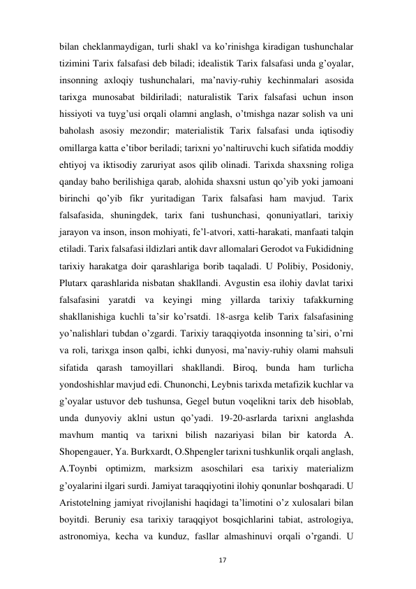  
17 
bilan cheklanmaydigan, turli shakl va ko’rinishga kiradigan tushunchalar 
tizimini Tarix falsafasi deb biladi; idealistik Tarix falsafasi unda g’oyalar, 
insonning axloqiy tushunchalari, ma’naviy-ruhiy kechinmalari asosida 
tarixga munosabat bildiriladi; naturalistik Tarix falsafasi uchun inson 
hissiyoti va tuyg’usi orqali olamni anglash, o’tmishga nazar solish va uni 
baholash asosiy mezondir; materialistik Tarix falsafasi unda iqtisodiy 
omillarga katta e’tibor beriladi; tarixni yo’naltiruvchi kuch sifatida moddiy 
ehtiyoj va iktisodiy zaruriyat asos qilib olinadi. Tarixda shaxsning roliga 
qanday baho berilishiga qarab, alohida shaxsni ustun qo’yib yoki jamoani 
birinchi qo’yib fikr yuritadigan Tarix falsafasi ham mavjud. Tarix 
falsafasida, shuningdek, tarix fani tushunchasi, qonuniyatlari, tarixiy 
jarayon va inson, inson mohiyati, fe’l-atvori, xatti-harakati, manfaati talqin 
etiladi. Tarix falsafasi ildizlari antik davr allomalari Gerodot va Fukididning 
tarixiy harakatga doir qarashlariga borib taqaladi. U Polibiy, Posidoniy, 
Plutarx qarashlarida nisbatan shakllandi. Avgustin esa ilohiy davlat tarixi 
falsafasini yaratdi va keyingi ming yillarda tarixiy tafakkurning 
shakllanishiga kuchli ta’sir ko’rsatdi. 18-asrga kelib Tarix falsafasining 
yo’nalishlari tubdan o’zgardi. Tarixiy taraqqiyotda insonning ta’siri, o’rni 
va roli, tarixga inson qalbi, ichki dunyosi, ma’naviy-ruhiy olami mahsuli 
sifatida qarash tamoyillari shakllandi. Biroq, bunda ham turlicha 
yondoshishlar mavjud edi. Chunonchi, Leybnis tarixda metafizik kuchlar va 
g’oyalar ustuvor deb tushunsa, Gegel butun voqelikni tarix deb hisoblab, 
unda dunyoviy aklni ustun qo’yadi. 19-20-asrlarda tarixni anglashda 
mavhum mantiq va tarixni bilish nazariyasi bilan bir katorda A. 
Shopengauer, Ya. Burkxardt, O.Shpengler tarixni tushkunlik orqali anglash, 
A.Toynbi optimizm, marksizm asoschilari esa tarixiy materializm 
g’oyalarini ilgari surdi. Jamiyat taraqqiyotini ilohiy qonunlar boshqaradi. U 
Aristotelning jamiyat rivojlanishi haqidagi ta’limotini o’z xulosalari bilan 
boyitdi. Beruniy esa tarixiy taraqqiyot bosqichlarini tabiat, astrologiya, 
astronomiya, kecha va kunduz, fasllar almashinuvi orqali o’rgandi. U 
