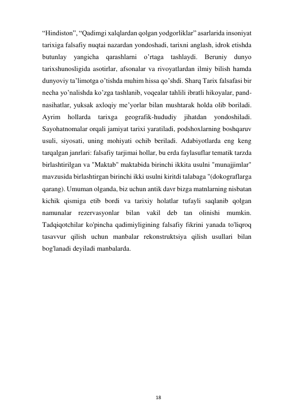  
18 
“Hindiston”, “Qadimgi xalqlardan qolgan yodgorliklar” asarlarida insoniyat 
tarixiga falsafiy nuqtai nazardan yondoshadi, tarixni anglash, idrok etishda 
butunlay yangicha qarashlarni o’rtaga tashlaydi. Beruniy dunyo 
tarixshunosligida asotirlar, afsonalar va rivoyatlardan ilmiy bilish hamda 
dunyoviy ta’limotga o’tishda muhim hissa qo’shdi. Sharq Tarix falsafasi bir 
necha yo’nalishda ko’zga tashlanib, voqealar tahlili ibratli hikoyalar, pand-
nasihatlar, yuksak axloqiy me’yorlar bilan mushtarak holda olib boriladi. 
Ayrim 
hollarda 
tarixga 
geografik-hududiy 
jihatdan 
yondoshiladi. 
Sayohatnomalar orqali jamiyat tarixi yaratiladi, podshoxlarning boshqaruv 
usuli, siyosati, uning mohiyati ochib beriladi. Adabiyotlarda eng keng 
tarqalgan janrlari: falsafiy tarjimai hollar, bu erda faylasuflar tematik tarzda 
birlashtirilgan va "Maktab" maktabida birinchi ikkita usulni "munajjimlar" 
mavzusida birlashtirgan birinchi ikki usulni kiritdi talabaga "(dokograflarga 
qarang). Umuman olganda, biz uchun antik davr bizga matnlarning nisbatan 
kichik qismiga etib bordi va tarixiy holatlar tufayli saqlanib qolgan 
namunalar rezervasyonlar bilan vakil deb tan olinishi mumkin. 
Tadqiqotchilar ko'pincha qadimiyligining falsafiy fikrini yanada to'liqroq 
tasavvur qilish uchun manbalar rekonstruktsiya qilish usullari bilan 
bog'lanadi deyiladi manbalarda. 
 
 
 
 
 
 
 
 
