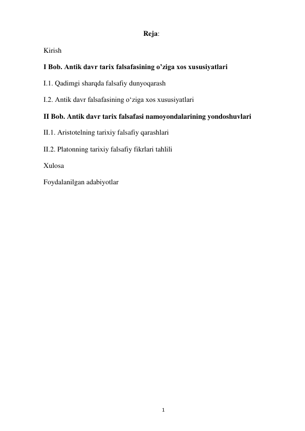  
1 
Reja: 
Kirish 
I Bob. Antik davr tarix falsafasining oʼziga xos xususiyatlari 
I.1. Qadimgi sharqda falsafiy dunyoqarash 
I.2. Antik davr falsafasining oʻziga xos xususiyatlari 
II Bob. Antik davr tarix falsafasi namoyondalarining yondoshuvlari 
II.1. Aristotelning tarixiy falsafiy qarashlari 
II.2. Platonning tarixiy falsafiy fikrlari tahlili 
Xulosa 
Foydalanilgan adabiyotlar 
 
 
 
 
 
 
 
 
 
 
 
 
 
