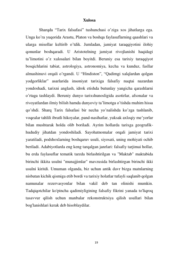  
19 
Xulosa 
 
Sharqda “Tarix falsafasi” tushunchasi o’ziga xos jihatlarga ega. 
Unga ko’ra yuqorida Arastu, Platon va boshqa faylasuflarning qaashlari va 
ularga misollar keltirib o’tdik. Jumladan, jamiyat taraqqiyotini ilohiy 
qonunlar boshqaradi. U Aristotelning jamiyat rivojlanishi haqidagi 
ta’limotini o’z xulosalari bilan boyitdi. Beruniy esa tarixiy taraqqiyot 
bosqichlarini tabiat, astrologiya, astronomiya, kecha va kunduz, fasllar 
almashinuvi orqali o’rgandi. U “Hindiston”, “Qadimgi xalqlardan qolgan 
yodgorliklar” asarlarida insoniyat tarixiga falsafiy nuqtai nazardan 
yondoshadi, tarixni anglash, idrok etishda butunlay yangicha qarashlarni 
o’rtaga tashlaydi. Beruniy dunyo tarixshunosligida asotirlar, afsonalar va 
rivoyatlardan ilmiy bilish hamda dunyoviy ta’limotga o’tishda muhim hissa 
qo’shdi. Sharq Tarix falsafasi bir necha yo’nalishda ko’zga tashlanib, 
voqealar tahlili ibratli hikoyalar, pand-nasihatlar, yuksak axloqiy me’yorlar 
bilan mushtarak holda olib boriladi. Ayrim hollarda tarixga geografik-
hududiy jihatdan yondoshiladi. Sayohatnomalar orqali jamiyat tarixi 
yaratiladi, podshoxlarning boshqaruv usuli, siyosati, uning mohiyati ochib 
beriladi. Adabiyotlarda eng keng tarqalgan janrlari: falsafiy tarjimai hollar, 
bu erda faylasuflar tematik tarzda birlashtirilgan va "Maktab" maktabida 
birinchi ikkita usulni "munajjimlar" mavzusida birlashtirgan birinchi ikki 
usulni kiritdi. Umuman olganda, biz uchun antik davr bizga matnlarning 
nisbatan kichik qismiga etib bordi va tarixiy holatlar tufayli saqlanib qolgan 
namunalar rezervasyonlar bilan vakil deb tan olinishi mumkin. 
Tadqiqotchilar ko'pincha qadimiyligining falsafiy fikrini yanada to'liqroq 
tasavvur qilish uchun manbalar rekonstruktsiya qilish usullari bilan 
bog'lanishlari kerak deb hisoblaydilar. 
 
 
 
