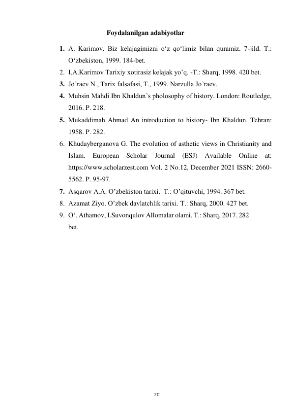  
20 
Foydalanilgan adabiyotlar 
1. A. Karimov. Biz kelajagimizni o‘z qo‘limiz bilan quramiz. 7-jild. T.: 
O‘zbekiston, 1999. 184-bet. 
2. I.A.Karimov Tarixiy xotirasiz kelajak yo’q. -T.: Sharq, 1998. 420 bet. 
3. Jo’raev N., Tarix falsafasi, T., 1999. Narzulla Jo’raev. 
4. Muhsin Mahdi Ibn Khaldunʼs pholosophy of history. London: Routledge, 
2016. P. 218. 
5. Mukaddimah Ahmad An introduction to history- Ibn Khaldun. Tehran: 
1958. P. 282. 
6. Khudayberganova G. The evolution of asthetic views in Christianity and 
Islam. 
European Scholar 
Journal 
(ESJ) 
Available 
Online 
at: 
https://www.scholarzest.com Vol. 2 No.12, December 2021 ISSN: 2660-
5562. P. 95-97. 
7. Asqarov A.A. O’zbekiston tarixi.  T.: O’qituvchi, 1994. 367 bet. 
8. Azamat Ziyo. O’zbek davlatchlik tarixi. T.: Sharq, 2000. 427 bet. 
9. Oʻ. Athamov, I.Suvonqulov Allomalar olami. T.: Sharq, 2017. 282 
bet. 
 
