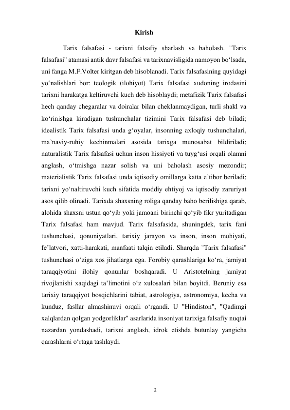  
2 
Kirish 
 
Tarix falsafasi - tarixni falsafiy sharlash va baholash. "Tarix 
falsafasi" atamasi antik davr falsafasi va tarixnavisligida namoyon boʻlsada, 
uni fanga M.F.Volter kiritgan deb hisoblanadi. Tarix falsafasining quyidagi 
yoʻnalishlari bor: teologik (ilohiyot) Tarix falsafasi xudoning irodasini 
tarixni harakatga keltiruvchi kuch deb hisoblaydi; metafizik Tarix falsafasi 
hech qanday chegaralar va doiralar bilan cheklanmaydigan, turli shakl va 
koʻrinishga kiradigan tushunchalar tizimini Tarix falsafasi deb biladi; 
idealistik Tarix falsafasi unda gʻoyalar, insonning axloqiy tushunchalari, 
maʼnaviy-ruhiy kechinmalari asosida tarixga munosabat bildiriladi; 
naturalistik Tarix falsafasi uchun inson hissiyoti va tuygʻusi orqali olamni 
anglash, oʻtmishga nazar solish va uni baholash asosiy mezondir; 
materialistik Tarix falsafasi unda iqtisodiy omillarga katta eʼtibor beriladi; 
tarixni yoʻnaltiruvchi kuch sifatida moddiy ehtiyoj va iqtisodiy zaruriyat 
asos qilib olinadi. Tarixda shaxsning roliga qanday baho berilishiga qarab, 
alohida shaxsni ustun qoʻyib yoki jamoani birinchi qoʻyib fikr yuritadigan 
Tarix falsafasi ham mavjud. Tarix falsafasida, shuningdek, tarix fani 
tushunchasi, qonuniyatlari, tarixiy jarayon va inson, inson mohiyati, 
feʼlatvori, xatti-harakati, manfaati talqin etiladi. Sharqda "Tarix falsafasi" 
tushunchasi oʻziga xos jihatlarga ega. Forobiy qarashlariga koʻra, jamiyat 
taraqqiyotini ilohiy qonunlar boshqaradi. U Aristotelning jamiyat 
rivojlanishi xaqidagi taʼlimotini oʻz xulosalari bilan boyitdi. Beruniy esa 
tarixiy taraqqiyot bosqichlarini tabiat, astrologiya, astronomiya, kecha va 
kunduz, fasllar almashinuvi orqali oʻrgandi. U "Hindiston", "Qadimgi 
xalqlardan qolgan yodgorliklar" asarlarida insoniyat tarixiga falsafiy nuqtai 
nazardan yondashadi, tarixni anglash, idrok etishda butunlay yangicha 
qarashlarni oʻrtaga tashlaydi. 
 
 
