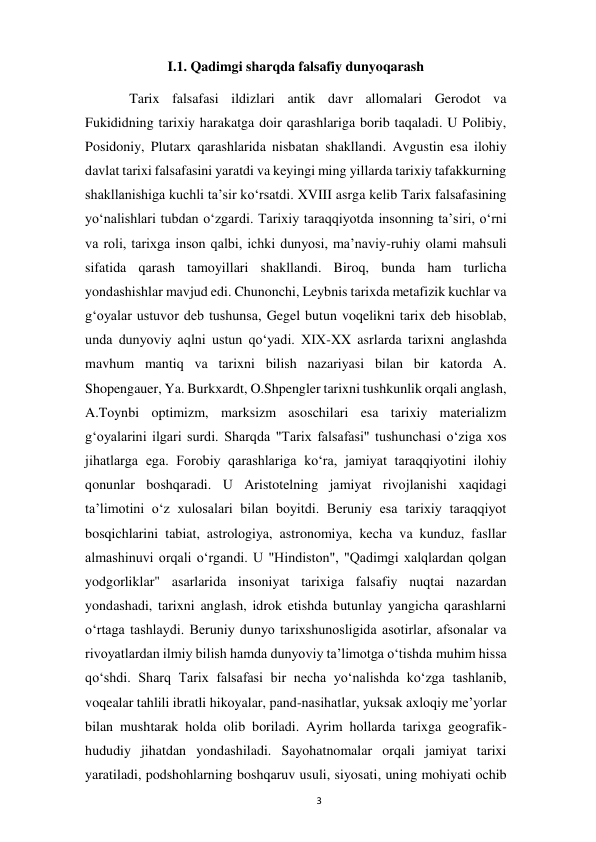  
3 
I.1. Qadimgi sharqda falsafiy dunyoqarash 
 
Tarix falsafasi ildizlari antik davr allomalari Gerodot va 
Fukididning tarixiy harakatga doir qarashlariga borib taqaladi. U Polibiy, 
Posidoniy, Plutarx qarashlarida nisbatan shakllandi. Avgustin esa ilohiy 
davlat tarixi falsafasini yaratdi va keyingi ming yillarda tarixiy tafakkurning 
shakllanishiga kuchli taʼsir koʻrsatdi. XVIII asrga kelib Tarix falsafasining 
yoʻnalishlari tubdan oʻzgardi. Tarixiy taraqqiyotda insonning taʼsiri, oʻrni 
va roli, tarixga inson qalbi, ichki dunyosi, maʼnaviy-ruhiy olami mahsuli 
sifatida qarash tamoyillari shakllandi. Biroq, bunda ham turlicha 
yondashishlar mavjud edi. Chunonchi, Leybnis tarixda metafizik kuchlar va 
gʻoyalar ustuvor deb tushunsa, Gegel butun voqelikni tarix deb hisoblab, 
unda dunyoviy aqlni ustun qoʻyadi. XIX-XX asrlarda tarixni anglashda 
mavhum mantiq va tarixni bilish nazariyasi bilan bir katorda A. 
Shopengauer, Ya. Burkxardt, O.Shpengler tarixni tushkunlik orqali anglash, 
A.Toynbi optimizm, marksizm asoschilari esa tarixiy materializm 
gʻoyalarini ilgari surdi. Sharqda "Tarix falsafasi" tushunchasi oʻziga xos 
jihatlarga ega. Forobiy qarashlariga koʻra, jamiyat taraqqiyotini ilohiy 
qonunlar boshqaradi. U Aristotelning jamiyat rivojlanishi xaqidagi 
taʼlimotini oʻz xulosalari bilan boyitdi. Beruniy esa tarixiy taraqqiyot 
bosqichlarini tabiat, astrologiya, astronomiya, kecha va kunduz, fasllar 
almashinuvi orqali oʻrgandi. U "Hindiston", "Qadimgi xalqlardan qolgan 
yodgorliklar" asarlarida insoniyat tarixiga falsafiy nuqtai nazardan 
yondashadi, tarixni anglash, idrok etishda butunlay yangicha qarashlarni 
oʻrtaga tashlaydi. Beruniy dunyo tarixshunosligida asotirlar, afsonalar va 
rivoyatlardan ilmiy bilish hamda dunyoviy taʼlimotga oʻtishda muhim hissa 
qoʻshdi. Sharq Tarix falsafasi bir necha yoʻnalishda koʻzga tashlanib, 
voqealar tahlili ibratli hikoyalar, pand-nasihatlar, yuksak axloqiy meʼyorlar 
bilan mushtarak holda olib boriladi. Ayrim hollarda tarixga geografik-
hududiy jihatdan yondashiladi. Sayohatnomalar orqali jamiyat tarixi 
yaratiladi, podshohlarning boshqaruv usuli, siyosati, uning mohiyati ochib 
