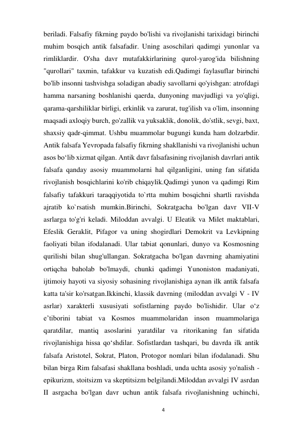  
4 
beriladi. Falsafiy fikrning paydo bo'lishi va rivojlanishi tarixidagi birinchi 
muhim bosqich antik falsafadir. Uning asoschilari qadimgi yunonlar va 
rimliklardir. O'sha davr mutafakkirlarining qurol-yarog'ida bilishning 
"qurollari" taxmin, tafakkur va kuzatish edi.Qadimgi faylasuflar birinchi 
bo'lib insonni tashvishga soladigan abadiy savollarni qo'yishgan: atrofdagi 
hamma narsaning boshlanishi qaerda, dunyoning mavjudligi va yo'qligi, 
qarama-qarshiliklar birligi, erkinlik va zarurat, tug'ilish va o'lim, insonning 
maqsadi axloqiy burch, go'zallik va yuksaklik, donolik, do'stlik, sevgi, baxt, 
shaxsiy qadr-qimmat. Ushbu muammolar bugungi kunda ham dolzarbdir. 
Antik falsafa Yevropada falsafiy fikrning shakllanishi va rivojlanishi uchun 
asos bo‘lib xizmat qilgan. Antik davr falsafasining rivojlanish davrlari antik 
falsafa qanday asosiy muammolarni hal qilganligini, uning fan sifatida 
rivojlanish bosqichlarini ko'rib chiqaylik.Qadimgi yunon va qadimgi Rim 
falsafiy tafakkuri taraqqiyotida to`rtta muhim bosqichni shartli ravishda 
ajratib ko`rsatish mumkin.Birinchi, Sokratgacha bo'lgan davr VII-V 
asrlarga to'g'ri keladi. Miloddan avvalgi. U Eleatik va Milet maktablari, 
Efeslik Geraklit, Pifagor va uning shogirdlari Demokrit va Levkipning 
faoliyati bilan ifodalanadi. Ular tabiat qonunlari, dunyo va Kosmosning 
qurilishi bilan shug'ullangan. Sokratgacha bo'lgan davrning ahamiyatini 
ortiqcha baholab bo'lmaydi, chunki qadimgi Yunoniston madaniyati, 
ijtimoiy hayoti va siyosiy sohasining rivojlanishiga aynan ilk antik falsafa 
katta ta'sir ko'rsatgan.Ikkinchi, klassik davrning (miloddan avvalgi V - IV 
asrlar) xarakterli xususiyati sofistlarning paydo bo'lishidir. Ular o‘z 
e’tiborini tabiat va Kosmos muammolaridan inson muammolariga 
qaratdilar, mantiq asoslarini yaratdilar va ritorikaning fan sifatida 
rivojlanishiga hissa qo‘shdilar. Sofistlardan tashqari, bu davrda ilk antik 
falsafa Aristotel, Sokrat, Platon, Protogor nomlari bilan ifodalanadi. Shu 
bilan birga Rim falsafasi shakllana boshladi, unda uchta asosiy yo'nalish - 
epikurizm, stoitsizm va skeptitsizm belgilandi.Miloddan avvalgi IV asrdan 
II asrgacha bo'lgan davr uchun antik falsafa rivojlanishning uchinchi, 
