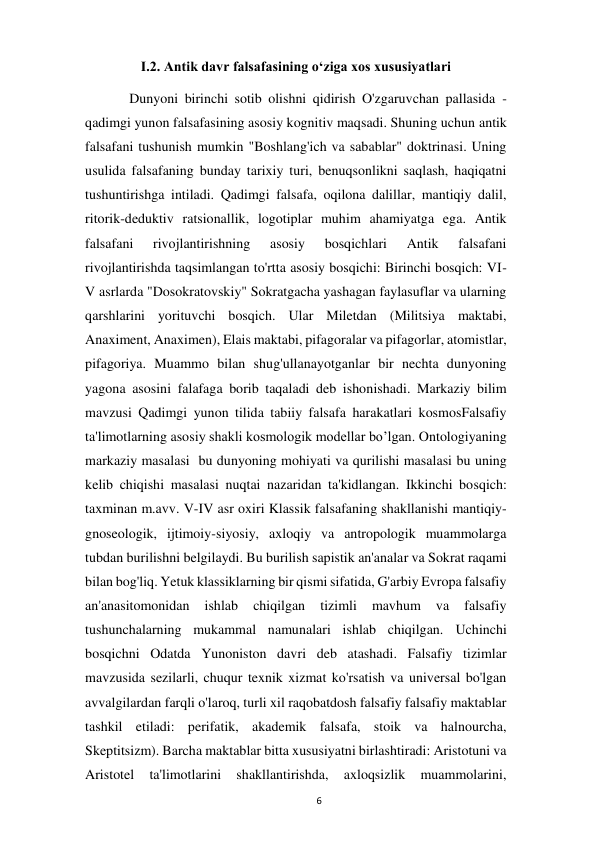  
6 
I.2. Antik davr falsafasining oʻziga xos xususiyatlari 
 
Dunyoni birinchi sotib olishni qidirish O'zgaruvchan pallasida - 
qadimgi yunon falsafasining asosiy kognitiv maqsadi. Shuning uchun antik 
falsafani tushunish mumkin "Boshlang'ich va sabablar" doktrinasi. Uning 
usulida falsafaning bunday tarixiy turi, benuqsonlikni saqlash, haqiqatni 
tushuntirishga intiladi. Qadimgi falsafa, oqilona dalillar, mantiqiy dalil, 
ritorik-deduktiv ratsionallik, logotiplar muhim ahamiyatga ega. Antik 
falsafani 
rivojlantirishning 
asosiy 
bosqichlari 
Antik 
falsafani 
rivojlantirishda taqsimlangan to'rtta asosiy bosqichi: Birinchi bosqich: VI-
V asrlarda "Dosokratovskiy" Sokratgacha yashagan faylasuflar va ularning 
qarshlarini yorituvchi bosqich. Ular Miletdan (Militsiya maktabi, 
Anaximent, Anaximen), Elais maktabi, pifagoralar va pifagorlar, atomistlar, 
pifagoriya. Muammo bilan shug'ullanayotganlar bir nechta dunyoning 
yagona asosini falafaga borib taqaladi deb ishonishadi. Markaziy bilim 
mavzusi Qadimgi yunon tilida tabiiy falsafa harakatlari kosmosFalsafiy 
ta'limotlarning asosiy shakli kosmologik modellar bo’lgan. Ontologiyaning 
markaziy masalasi  bu dunyoning mohiyati va qurilishi masalasi bu uning 
kelib chiqishi masalasi nuqtai nazaridan ta'kidlangan. Ikkinchi bosqich: 
taxminan m.avv. V-IV asr oxiri Klassik falsafaning shakllanishi mantiqiy-
gnoseologik, ijtimoiy-siyosiy, axloqiy va antropologik muammolarga 
tubdan burilishni belgilaydi. Bu burilish sapistik an'analar va Sokrat raqami 
bilan bog'liq. Yetuk klassiklarning bir qismi sifatida, G'arbiy Evropa falsafiy 
an'anasitomonidan 
ishlab 
chiqilgan 
tizimli 
mavhum 
va 
falsafiy 
tushunchalarning mukammal namunalari ishlab chiqilgan. Uchinchi 
bosqichni Odatda Yunoniston davri deb atashadi. Falsafiy tizimlar 
mavzusida sezilarli, chuqur texnik xizmat ko'rsatish va universal bo'lgan 
avvalgilardan farqli o'laroq, turli xil raqobatdosh falsafiy falsafiy maktablar 
tashkil etiladi: perifatik, akademik falsafa, stoik va halnourcha, 
Skeptitsizm). Barcha maktablar bitta xususiyatni birlashtiradi: Aristotuni va 
Aristotel 
ta'limotlarini 
shakllantirishda, 
axloqsizlik 
muammolarini, 
