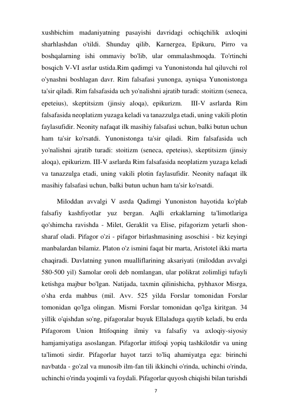  
7 
xushbichim madaniyatning pasayishi davridagi ochiqchilik axloqini 
sharhlashdan o'tildi. Shunday qilib, Karnergea, Epikuru, Pirro va 
boshqalarning ishi ommaviy bo'lib, ular ommalashmoqda. To'rtinchi 
bosqich V-VI asrlar ustida.Rim qadimgi va Yunonistonda hal qiluvchi rol 
o'ynashni boshlagan davr. Rim falsafasi yunonga, ayniqsa Yunonistonga 
ta'sir qiladi. Rim falsafasida uch yo'nalishni ajratib turadi: stoitizm (seneca, 
epeteius), skeptitsizm (jinsiy aloqa), epikurizm.  III-V asrlarda Rim 
falsafasida neoplatizm yuzaga keladi va tanazzulga etadi, uning vakili plotin 
faylasufidir. Neonity nafaqat ilk masihiy falsafasi uchun, balki butun uchun 
ham ta'sir ko'rsatdi. Yunonistonga ta'sir qiladi. Rim falsafasida uch 
yo'nalishni ajratib turadi: stoitizm (seneca, epeteius), skeptitsizm (jinsiy 
aloqa), epikurizm. III-V asrlarda Rim falsafasida neoplatizm yuzaga keladi 
va tanazzulga etadi, uning vakili plotin faylasufidir. Neonity nafaqat ilk 
masihiy falsafasi uchun, balki butun uchun ham ta'sir ko'rsatdi. 
         Miloddan avvalgi V asrda Qadimgi Yunoniston hayotida ko'plab 
falsafiy kashfiyotlar yuz bergan. Aqlli erkaklarning ta'limotlariga 
qo'shimcha ravishda - Milet, Geraklit va Elise, pifagorizm yetarli shon-
sharaf oladi. Pifagor o'zi - pifagor birlashmasining asoschisi - biz keyingi 
manbalardan bilamiz. Platon o'z ismini faqat bir marta, Aristotel ikki marta 
chaqiradi. Davlatning yunon mualliflarining aksariyati (miloddan avvalgi 
580-500 yil) Samolar oroli deb nomlangan, ular polikrat zolimligi tufayli 
ketishga majbur bo'lgan. Natijada, taxmin qilinishicha, pyhhaxor Misrga, 
o'sha erda mahbus (mil. Avv. 525 yilda Forslar tomonidan Forslar 
tomonidan qo'lga olingan. Misrni Forslar tomonidan qo'lga kiritgan. 34 
yillik o'qishdan so'ng, pifagoralar buyuk Ellaladuga qaytib keladi, bu erda 
Pifagorom Union Ittifoqning ilmiy va falsafiy va axloqiy-siyosiy 
hamjamiyatiga asoslangan. Pifagorlar ittifoqi yopiq tashkilotdir va uning 
ta'limoti sirdir. Pifagorlar hayot tarzi to'liq ahamiyatga ega: birinchi 
navbatda - go'zal va munosib ilm-fan tili ikkinchi o'rinda, uchinchi o'rinda, 
uchinchi o'rinda yoqimli va foydali. Pifagorlar quyosh chiqishi bilan turishdi 
