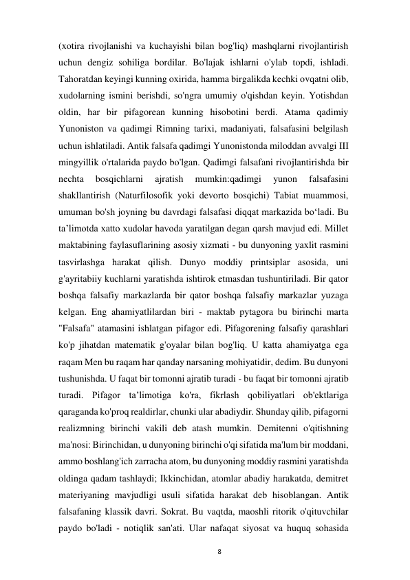  
8 
(xotira rivojlanishi va kuchayishi bilan bog'liq) mashqlarni rivojlantirish 
uchun dengiz sohiliga bordilar. Bo'lajak ishlarni o'ylab topdi, ishladi. 
Tahoratdan keyingi kunning oxirida, hamma birgalikda kechki ovqatni olib, 
xudolarning ismini berishdi, so'ngra umumiy o'qishdan keyin. Yotishdan 
oldin, har bir pifagorean kunning hisobotini berdi. Atama qadimiy 
Yunoniston va qadimgi Rimning tarixi, madaniyati, falsafasini belgilash 
uchun ishlatiladi. Antik falsafa qadimgi Yunonistonda miloddan avvalgi III 
mingyillik o'rtalarida paydo bo'lgan. Qadimgi falsafani rivojlantirishda bir 
nechta 
bosqichlarni 
ajratish 
mumkin:qadimgi 
yunon 
falsafasini 
shakllantirish (Naturfilosofik yoki devorto bosqichi) Tabiat muammosi, 
umuman bo'sh joyning bu davrdagi falsafasi diqqat markazida boʻladi. Bu 
taʼlimotda xatto xudolar havoda yaratilgan degan qarsh mavjud edi. Millet 
maktabining faylasuflarining asosiy xizmati - bu dunyoning yaxlit rasmini 
tasvirlashga harakat qilish. Dunyo moddiy printsiplar asosida, uni 
g'ayritabiiy kuchlarni yaratishda ishtirok etmasdan tushuntiriladi. Bir qator 
boshqa falsafiy markazlarda bir qator boshqa falsafiy markazlar yuzaga 
kelgan. Eng ahamiyatlilardan biri - maktab pytagora bu birinchi marta 
"Falsafa" atamasini ishlatgan pifagor edi. Pifagorening falsafiy qarashlari 
ko'p jihatdan matematik g'oyalar bilan bog'liq. U katta ahamiyatga ega 
raqam Men bu raqam har qanday narsaning mohiyatidir, dedim. Bu dunyoni 
tushunishda. U faqat bir tomonni ajratib turadi - bu faqat bir tomonni ajratib 
turadi. Pifagor taʼlimotiga ko'ra, fikrlash qobiliyatlari ob'ektlariga 
qaraganda ko'proq realdirlar, chunki ular abadiydir. Shunday qilib, pifagorni 
realizmning birinchi vakili deb atash mumkin. Demitenni o'qitishning 
ma'nosi: Birinchidan, u dunyoning birinchi o'qi sifatida ma'lum bir moddani, 
ammo boshlang'ich zarracha atom, bu dunyoning moddiy rasmini yaratishda 
oldinga qadam tashlaydi; Ikkinchidan, atomlar abadiy harakatda, demitret 
materiyaning mavjudligi usuli sifatida harakat deb hisoblangan. Antik 
falsafaning klassik davri. Sokrat. Bu vaqtda, maoshli ritorik o'qituvchilar 
paydo bo'ladi - notiqlik san'ati. Ular nafaqat siyosat va huquq sohasida 
