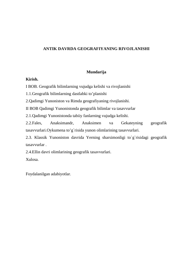 ANTIK DAVRDA GEOGRAFIYANING RIVOJLANISHI
Mundarija
Kirish.
I BOB. Geografik bilimlarning vujudga kelishi va rivojlanishi
1.1.Geografik bilimlarning dastlabki to’planishi 
2.Qadimgi Yunoniston va Rimda geografiyaning rivojlanishi.
II BOB Qadimgi Yunonistonda geografik bilimlar va tasavvurlar
2.1.Qadimgi Yunonistonda tabiiy fanlarning vujudga kelishi.
2.2.Fales,
 
Anaksimandr,
 
Anaksimen
 
va
 
Gekateyning
 
geografik
tasavvurlari.Oykumena to’g`risida yunon olimlarining tasavvurlari.
2.3. Klassik Yunoniston davrida Yerning sharsimonligi to`g`risidagi geografik
tasavvurlar .
2.4.Ellin davri olimlarining geografik tasavvurlari.
Xulosa.
 
Foydalanilgan adabiyotlar.
