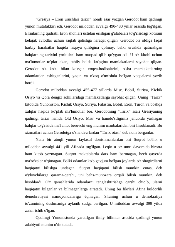 “Gresiya – Eron urushlari tarixi” nomli asar yozgan Gerodot ham qadimgi
yunon mutafakkiri edi. Gerodot miloddan avvalgi 490-480 yillar orasida tug'ilgan.
Ellinlarning qudratli Eron shohlari ustidan erishgan g'alabalari to'g'risidagi xotirani
kelajak avlodlar uchun saqlab qolishga haraqat qilgan. Gerodot o'z oldiga faqat
harbiy  harakatlar  haqida  hiqoya  qilibgina  qolmay,  balki  urushda  qatnashgan
halqlarning tarixini yoritishni ham maqsad qilib qo'ygan edi. U o'z kitobi uchun
ma'lumotlar  to'plar  ekan,  tabiiy  holda ko'pgina  mamlakatlarni  sayohat  qilgan.
Gerodot  o'z  ko'zi  bilan  ko'rgan  voqea-hodisalarini,  o'sha  mamlakatlarning
odamlardan  eshitganlarini,  yaqin  va  o'zoq  o'tmishda  bo'lgan  voqealarni  yozib
bordi.
Gerodot miloddan avvalgi 455-477 yillarda Misr, Bobil, Suriya, Kichik
Osiyo va Qora dengiz sohillaridagi mamlakatlarga sayohat qilgan. Uning “Tarix”
kitobida Yunoniston, Kichik Osiyo, Suriya, Falastin, Bobil, Eron, Turon va boshqa
xalqlar haqida ko'plab ma'lumotlar bor. Gerodotning “Tarix” asari Gresiyaning
qadimgi tarixi hamda Old Osiyo, Misr va hamdo'stligimiz janubida yashagan
halqlar to'g'risida ma'lumot beruvchi eng muhim manbalaridan biri hisoblanadi. Bu
xizmatlari uchun Gerodotga o'sha davrlardan “Tarix otasi” deb nom berganlar.
Yana  bir  atoqli  yunon  faylasuf  donishmanlardan  biri  Suqrot  bo'lib,  u
miloddan avvalgi 441 yili Afinada tug'ilgan. Leqin u o'z umri davomida birorta
ham  kitob yozmagan.  Suqrot  maktablarda  dars  ham  bermagan,  hech  qayerda
ma'ro'zalar o'qimagan. Balki odamlar ko'p gavjum bo'lgan joylarda o'z shogirdlarni
haqiqatni  bilishga  undagan.  Suqrot  haqiqatni  bilish  mumkin  emas,  deb
o'ylovchilarga  qarama-qarshi,  uni  bahs-munozara  orqali  bilish  mumkin,  deb
hisoblardi.  O'z  qarashlarida  odamlarni  tenglashtirishga  qarshi  chiqib,  ularni
haqiqatni bilganlar va bilmaganlarga ajratadi. Uning bu fikrlari Afina kuldorlik
demokratiyasi  namoyondalariga  ёqmagan.  Shuning  uchun  u  demokratiya
to'zumining dushmaniga aylanib sudga berilgan. U miloddan avvalgi 399 yilda
zahar ichib o'lgan.
Qadimgi Yunonistonda yaratilgan ilmiy bilimlar asosida qadimgi yunon
adabiyoti muhim o'rin tutadi. 
