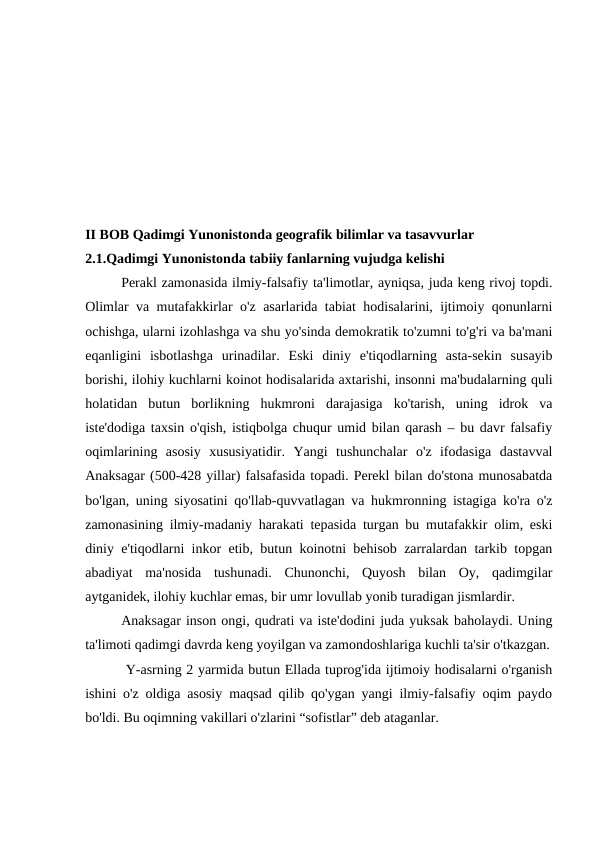 II BOB Qadimgi Yunonistonda geografik bilimlar va tasavvurlar
2.1.Qadimgi Yunonistonda tabiiy fanlarning vujudga kelishi
Perakl zamonasida ilmiy-falsafiy ta'limotlar, ayniqsa, juda keng rivoj topdi.
Olimlar va mutafakkirlar o'z asarlarida tabiat hodisalarini, ijtimoiy qonunlarni
ochishga, ularni izohlashga va shu yo'sinda demokratik to'zumni to'g'ri va ba'mani
eqanligini  isbotlashga  urinadilar.  Eski  diniy  e'tiqodlarning  asta-sekin  susayib
borishi, ilohiy kuchlarni koinot hodisalarida axtarishi, insonni ma'budalarning quli
holatidan  butun  borlikning  hukmroni  darajasiga  ko'tarish,  uning  idrok  va
iste'dodiga taxsin o'qish, istiqbolga chuqur umid bilan qarash – bu davr falsafiy
oqimlarining  asosiy  xususiyatidir.  Yangi  tushunchalar  o'z  ifodasiga  dastavval
Anaksagar (500-428 yillar) falsafasida topadi. Perekl bilan do'stona munosabatda
bo'lgan, uning siyosatini qo'llab-quvvatlagan va hukmronning istagiga ko'ra o'z
zamonasining ilmiy-madaniy harakati tepasida turgan bu mutafakkir olim, eski
diniy e'tiqodlarni inkor etib, butun koinotni behisob zarralardan tarkib topgan
abadiyat  ma'nosida  tushunadi.  Chunonchi,  Quyosh  bilan  Oy,  qadimgilar
aytganidek, ilohiy kuchlar emas, bir umr lovullab yonib turadigan jismlardir.
Anaksagar inson ongi, qudrati va iste'dodini juda yuksak baholaydi. Uning
ta'limoti qadimgi davrda keng yoyilgan va zamondoshlariga kuchli ta'sir o'tkazgan.
 Y-asrning 2 yarmida butun Ellada tuprog'ida ijtimoiy hodisalarni o'rganish
ishini o'z oldiga asosiy maqsad qilib qo'ygan yangi ilmiy-falsafiy oqim paydo
bo'ldi. Bu oqimning vakillari o'zlarini “sofistlar” deb ataganlar.
