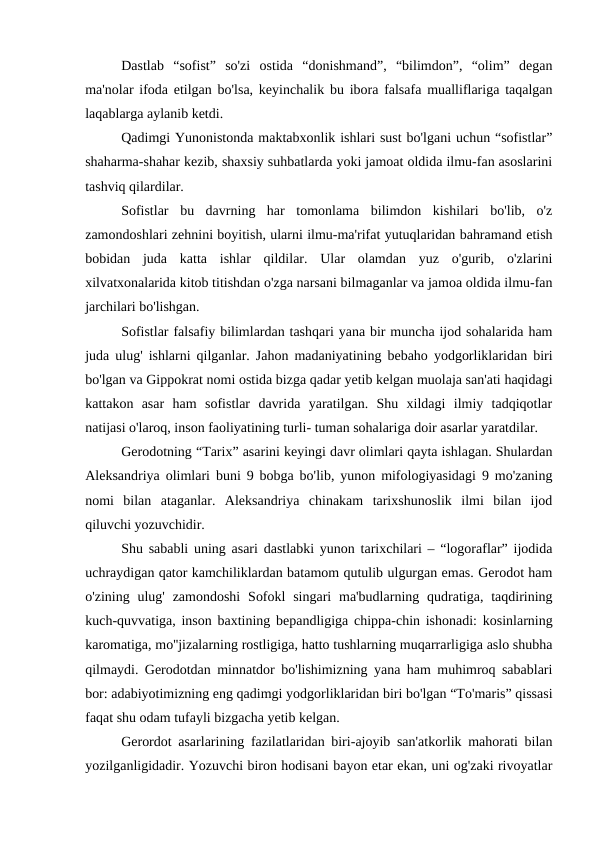 Dastlab  “sofist”  so'zi  ostida  “donishmand”,  “bilimdon”,  “olim”  degan
ma'nolar ifoda etilgan bo'lsa, keyinchalik bu ibora falsafa mualliflariga taqalgan
laqablarga aylanib ketdi.
Qadimgi Yunonistonda maktabxonlik ishlari sust bo'lgani uchun “sofistlar”
shaharma-shahar kezib, shaxsiy suhbatlarda yoki jamoat oldida ilmu-fan asoslarini
tashviq qilardilar.
Sofistlar  bu  davrning  har  tomonlama  bilimdon  kishilari  bo'lib,  o'z
zamondoshlari zehnini boyitish, ularni ilmu-ma'rifat yutuqlaridan bahramand etish
bobidan  juda  katta  ishlar  qildilar.  Ular  olamdan  yuz  o'gurib,  o'zlarini
xilvatxonalarida kitob titishdan o'zga narsani bilmaganlar va jamoa oldida ilmu-fan
jarchilari bo'lishgan.
Sofistlar falsafiy bilimlardan tashqari yana bir muncha ijod sohalarida ham
juda ulug' ishlarni qilganlar. Jahon madaniyatining bebaho yodgorliklaridan biri
bo'lgan va Gippokrat nomi ostida bizga qadar yetib kelgan muolaja san'ati haqidagi
kattakon  asar  ham  sofistlar  davrida  yaratilgan.  Shu  xildagi  ilmiy  tadqiqotlar
natijasi o'laroq, inson faoliyatining turli- tuman sohalariga doir asarlar yaratdilar.
Gerodotning “Tarix” asarini keyingi davr olimlari qayta ishlagan. Shulardan
Aleksandriya olimlari buni 9 bobga bo'lib, yunon mifologiyasidagi 9 mo'zaning
nomi  bilan  ataganlar.  Aleksandriya  chinakam  tarixshunoslik  ilmi  bilan  ijod
qiluvchi yozuvchidir. 
Shu sababli uning asari dastlabki yunon tarixchilari – “logoraflar” ijodida
uchraydigan qator kamchiliklardan batamom qutulib ulgurgan emas. Gerodot ham
o'zining  ulug'  zamondoshi  Sofokl  singari  ma'budlarning  qudratiga, taqdirining
kuch-quvvatiga, inson baxtining bepandligiga chippa-chin ishonadi: kosinlarning
karomatiga, mo''jizalarning rostligiga, hatto tushlarning muqarrarligiga aslo shubha
qilmaydi. Gerodotdan minnatdor bo'lishimizning yana ham muhimroq sabablari
bor: adabiyotimizning eng qadimgi yodgorliklaridan biri bo'lgan “To'maris” qissasi
faqat shu odam tufayli bizgacha yetib kelgan.
Gerordot asarlarining fazilatlaridan biri-ajoyib san'atkorlik mahorati bilan
yozilganligidadir. Yozuvchi biron hodisani bayon etar ekan, uni og'zaki rivoyatlar
