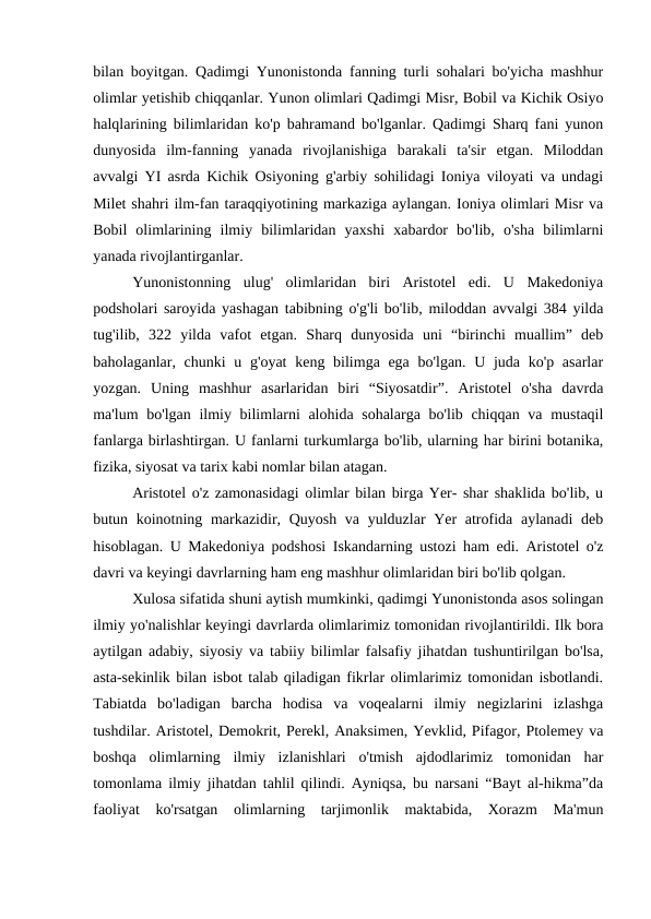 bilan boyitgan. Qadimgi Yunonistonda fanning turli sohalari bo'yicha mashhur
olimlar yetishib chiqqanlar. Yunon olimlari Qadimgi Misr, Bobil va Kichik Osiyo
halqlarining bilimlaridan ko'p bahramand bo'lganlar. Qadimgi Sharq fani yunon
dunyosida  ilm-fanning  yanada  rivojlanishiga  barakali  ta'sir  etgan.  Miloddan
avvalgi YI asrda Kichik Osiyoning g'arbiy sohilidagi Ioniya viloyati va undagi
Milet shahri ilm-fan taraqqiyotining markaziga aylangan. Ioniya olimlari Misr va
Bobil  olimlarining  ilmiy  bilimlaridan  yaxshi  xabardor  bo'lib,  o'sha  bilimlarni
yanada rivojlantirganlar. 
Yunonistonning  ulug'  olimlaridan  biri  Aristotel  edi.  U  Makedoniya
podsholari saroyida yashagan tabibning o'g'li bo'lib, miloddan avvalgi 384 yilda
tug'ilib,  322  yilda  vafot  etgan.  Sharq  dunyosida  uni  “birinchi  muallim”  deb
baholaganlar, chunki  u g'oyat  keng bilimga ega bo'lgan. U juda ko'p asarlar
yozgan.  Uning  mashhur  asarlaridan  biri  “Siyosatdir”.  Aristotel  o'sha  davrda
ma'lum bo'lgan ilmiy bilimlarni alohida sohalarga bo'lib chiqqan va mustaqil
fanlarga birlashtirgan. U fanlarni turkumlarga bo'lib, ularning har birini botanika,
fizika, siyosat va tarix kabi nomlar bilan atagan.
Aristotel o'z zamonasidagi olimlar bilan birga Yer- shar shaklida bo'lib, u
butun koinotning markazidir, Quyosh va yulduzlar Yer  atrofida aylanadi deb
hisoblagan. U Makedoniya podshosi Iskandarning ustozi ham edi. Aristotel o'z
davri va keyingi davrlarning ham eng mashhur olimlaridan biri bo'lib qolgan. 
Xulosa sifatida shuni aytish mumkinki, qadimgi Yunonistonda asos solingan
ilmiy yo'nalishlar keyingi davrlarda olimlarimiz tomonidan rivojlantirildi. Ilk bora
aytilgan adabiy, siyosiy va tabiiy bilimlar falsafiy jihatdan tushuntirilgan bo'lsa,
asta-sekinlik bilan isbot talab qiladigan fikrlar olimlarimiz tomonidan isbotlandi.
Tabiatda  bo'ladigan  barcha  hodisa  va  voqealarni  ilmiy  negizlarini  izlashga
tushdilar. Aristotel, Demokrit, Perekl, Anaksimen, Yevklid, Pifagor, Ptolemey va
boshqa  olimlarning  ilmiy  izlanishlari  o'tmish  ajdodlarimiz  tomonidan  har
tomonlama ilmiy jihatdan tahlil qilindi. Ayniqsa, bu narsani “Bayt al-hikma”da
faoliyat  ko'rsatgan  olimlarning  tarjimonlik  maktabida,  Xorazm  Ma'mun
