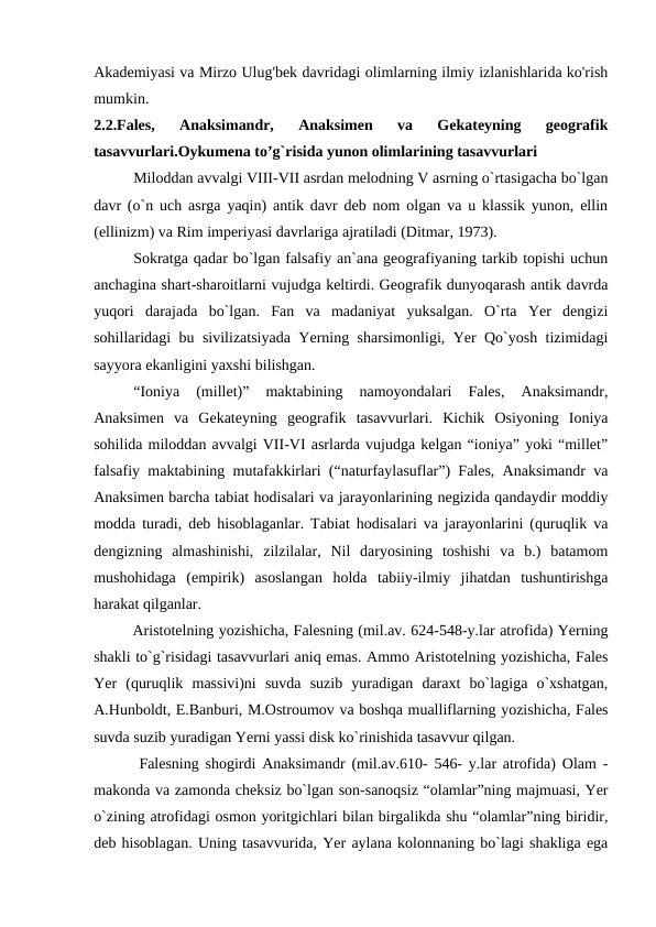 Akademiyasi va Mirzo Ulug'bek davridagi olimlarning ilmiy izlanishlarida ko'rish
mumkin. 
2.2.Fales,  Anaksimandr,  Anaksimen  va  Gekateyning  geografik
tasavvurlari.Oykumena to’g`risida yunon olimlarining tasavvurlari
Miloddan avvalgi VIII-VII asrdan melodning V asrning o`rtasigacha bo`lgan
davr (o`n uch asrga yaqin) antik davr deb nom olgan va u klassik yunon, ellin
(ellinizm) va Rim imperiyasi davrlariga ajratiladi (Ditmar, 1973).
Sokratga qadar bo`lgan falsafiy an`ana geografiyaning tarkib topishi uchun
anchagina shart-sharoitlarni vujudga keltirdi. Geografik dunyoqarash antik davrda
yuqori  darajada  bo`lgan.  Fan  va  madaniyat  yuksalgan.  O`rta  Yer  dengizi
sohillaridagi bu sivilizatsiyada Yerning sharsimonligi, Yer Qo`yosh tizimidagi
sayyora ekanligini yaxshi bilishgan. 
“Ioniya  (millet)”  maktabining  namoyondalari  Fales,  Anaksimandr,
Anaksimen  va  Gekateyning  geografik  tasavvurlari.  Kichik  Osiyoning  Ioniya
sohilida miloddan avvalgi VII-VI asrlarda vujudga kelgan “ioniya” yoki “millet”
falsafiy maktabining mutafakkirlari (“naturfaylasuflar”) Fales, Anaksimandr va
Anaksimen barcha tabiat hodisalari va jarayonlarining negizida qandaydir moddiy
modda turadi, deb hisoblaganlar. Tabiat hodisalari va jarayonlarini (quruqlik va
dengizning  almashinishi,  zilzilalar,  Nil  daryosining  toshishi  va  b.)  batamom
mushohidaga  (empirik)  asoslangan  holda  tabiiy-ilmiy  jihatdan  tushuntirishga
harakat qilganlar. 
Aristotelning yozishicha, Falesning (mil.av. 624-548-y.lar atrofida) Yerning
shakli to`g`risidagi tasavvurlari aniq emas. Ammo Aristotelning yozishicha, Fales
Yer  (quruqlik  massivi)ni  suvda  suzib  yuradigan  daraxt  bo`lagiga  o`xshatgan,
A.Hunboldt, E.Banburi, M.Ostroumov va boshqa mualliflarning yozishicha, Fales
suvda suzib yuradigan Yerni yassi disk ko`rinishida tasavvur qilgan. 
 Falesning shogirdi Anaksimandr (mil.av.610- 546- y.lar atrofida) Olam -
makonda va zamonda cheksiz bo`lgan son-sanoqsiz “olamlar”ning majmuasi, Yer
o`zining atrofidagi osmon yoritgichlari bilan birgalikda shu “olamlar”ning biridir,
deb hisoblagan. Uning tasavvurida, Yer aylana kolonnaning bo`lagi shakliga ega

