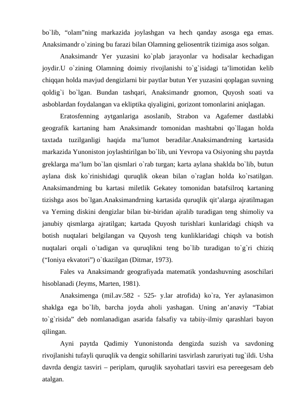 bo`lib,  “olam”ning  markazida  joylashgan  va  hech  qanday  asosga  ega  emas.
Anaksimandr o`zining bu farazi bilan Olamning geliosentrik tizimiga asos solgan.
Anaksimandr  Yer  yuzasini  ko`plab  jarayonlar  va  hodisalar  kechadigan
joydir.U o`zining Olamning doimiy rivojlanishi  to`g`isidagi  ta’limotidan kelib
chiqqan holda mavjud dengizlarni bir paytlar butun Yer yuzasini qoplagan suvning
qoldig`i  bo`lgan.  Bundan  tashqari,  Anaksimandr  gnomon,  Quyosh  soati  va
asboblardan foydalangan va ekliptika qiyaligini, gorizont tomonlarini aniqlagan.
Eratosfenning  aytganlariga  asoslanib,  Strabon  va  Agafemer  dastlabki
geografik  kartaning  ham  Anaksimandr  tomonidan  mashtabni  qo`llagan  holda
taxtada  tuzilganligi  haqida  ma’lumot  beradilar.Anaksimandrning  kartasida
markazida Yunoniston joylashtirilgan bo`lib, uni Yevropa va Osiyoning shu paytda
greklarga ma’lum bo`lan qismlari o`rab turgan; karta aylana shaklda bo`lib, butun
aylana  disk  ko`rinishidagi  quruqlik  okean  bilan  o`raglan  holda  ko`rsatilgan.
Anaksimandrning bu kartasi  miletlik Gekatey tomonidan batafsilroq kartaning
tizishga asos bo`lgan.Anaksimandrning kartasida quruqlik qit’alarga ajratilmagan
va Yerning diskini dengizlar bilan bir-biridan ajralib turadigan teng shimoliy va
janubiy  qismlarga  ajratilgan;  kartada  Quyosh  turishlari  kunlaridagi  chiqsh  va
botish  nuqtalari  belgilangan  va  Quyosh  teng  kunliklaridagi  chiqsh  va  botish
nuqtalari  orqali  o`tadigan  va  quruqlikni  teng  bo`lib  turadigan  to`g`ri  chiziq
(“Ioniya ekvatori”) o`tkazilgan (Ditmar, 1973). 
Fales va Anaksimandr geografiyada matematik yondashuvning asoschilari
hisoblanadi (Jeyms, Marten, 1981).
Anaksimenga  (mil.av.582 -  525-  y.lar  atrofida)  ko`ra, Yer  aylanasimon
shaklga  ega  bo`lib,  barcha  joyda  aholi  yashagan.  Uning  an’anaviy  “Tabiat
to`g`risida” deb nomlanadigan asarida falsafiy va tabiiy-ilmiy qarashlari bayon
qilingan.
Ayni  paytda  Qadimiy  Yunonistonda  dengizda  suzish  va  savdoning
rivojlanishi tufayli quruqlik va dengiz sohillarini tasvirlash zaruriyati tug`ildi. Usha
davrda dengiz tasviri – periplam, quruqlik sayohatlari tasviri esa pereegesam deb
atalgan. 
