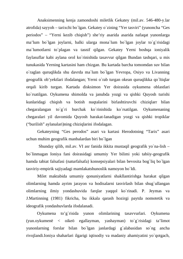 Anaksimenning kenja zamondoshi miletlik Gekatey (mil.av. 546-480-y.lar
atrofida) sayyoh – tarixchi bo`lgan. Gekatey o`zining “Yer tasviri” (yunoncha “Ges
periodos” – “Yerni kezib chiqish”) she’riy asarida asarida nafaqat yunonlarga
ma’lum  bo`lgan  joylarni,  balki  ularga  mona`lum  bo`lgan  joylar  to`g`risidagi
ma`lumotlarni  to`plagan  va  tasnif  qilgan.  Gekatey  Yerni  boshqa  ioniyalik
faylasuflar kabi aylana orol ko`rinishida tasavvur qilgan Bundan tashqari, u mis
tunukasida Yerning kartasini ham chizgan. Bu kartada barcha tomomdan suv bilan
o`raglan quruqlikda shu davrda ma`lum bo`lgan Yevropa, Osiyo va Livanning
geografik ob’yektlari ifodalangan; Yerni o`rab turgan okean quruqlikka qo`ltiqlar
orqali  kirib  turgan.  Kartada  disksimon  Yer  doirasida  oykumena  oblastlari
ko`rsatilgan. Oykumena shimolda va janubda yozgi  va qishki  Quyosh turishi
kunlaridagi  chiqish  va  botish  nuqtalarini  birlashtiruvchi  chiziqlarr  bilan
chegaralangan  to`g`ri  burchak  ko`rinishida  ko`rsatilgan.  Oykumenaning
chegaralari  yil  davomida  Quyosh  harakat-lanadigan  yozgi  va  qishki  tropiklar
(“burilish” aylanalari)ning chiziqlarini ifodalagan. 
Gekateyning  “Ges  perodos”  asari  va  kartasi  Herodotning  “Tarix”  asari
uchun muhim geografik manbalardan biri bo`lgan
 Shunday qilib, mil.av. VI asr fanida ikkita mustaqil geografik yo`na-lish –
bo`linmagan Ioniya fani doirasidagi  umumiy Yer bilimi  yoki  tabiiy-geografik
hamda tabiat falsafasi (naturfalsafa) konsepsiyalari bilan bevosita bog`liq bo`lgan
tasviriy-empirik sajiyadagi mamlakatshunoslik namoyon bo`ldi.
Milet  maktabida  umumiy  qonuniyatlarni  shakllantirishga  harakat  qilgan
olimlarning hamda ayrim jarayon va hodisalarni tasvirlash bilan shug`ullangan
olimlarning  ilmiy  yondashuvida  farqlar  yaqqol  ko`rinadi.  P.  Jeymas  va
J.Martinning  (1981)  fikricha,  bu  ikkala  qarash  hozirgi  paytda  nomotetik  va
ideografik yondashuvlarda ifodalanadi.
Oykumena  to’g`risida  yunon  olimlarining  tasavvurlari.  Oykumena
(yun.oykumenë  <  oikeö  egallayman,  yashayman)  to`g`risidagi  ta’limot
yunonlarning  forslar  bilan  bo`lgan  janlardagi  g`alabasidan  so`ng  ancha
rivojlandi.Ioniya shaharlari ilgarigi iqtisodiy va madaniy ahamiyatini yo`qotgach,
