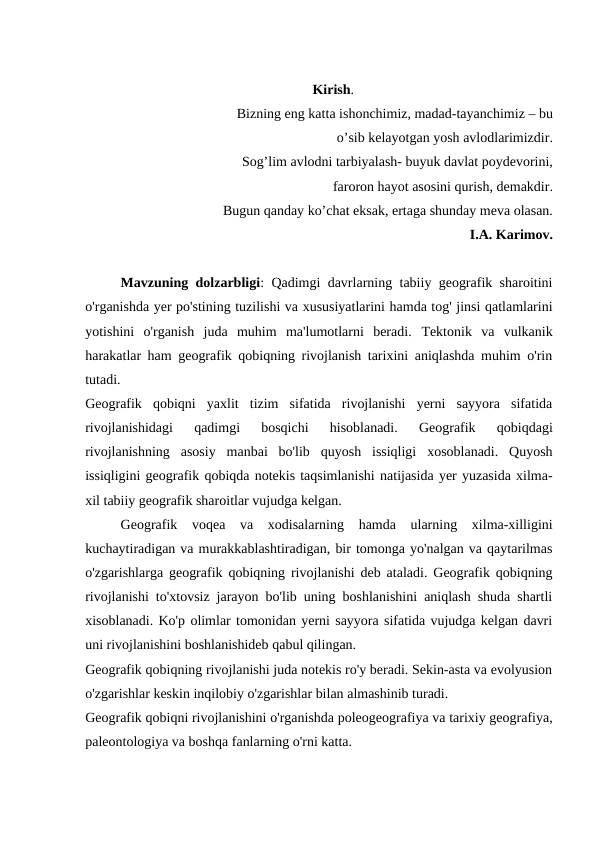 Kirish.
Bizning eng katta ishonchimiz, madad-tayanchimiz – bu
o’sib kelayotgan yosh avlodlarimizdir.
Sog’lim avlodni tarbiyalash- buyuk davlat poydevorini, 
faroron hayot asosini qurish, demakdir.
Bugun qanday ko’chat eksak, ertaga shunday meva olasan.
I.A. Karimov.
Mavzuning dolzarbligi:  Qadimgi davrlarning tabiiy geografik sharoitini
o'rganishda yer po'stining tuzilishi va xususiyatlarini hamda tog' jinsi qatlamlarini
yotishini  o'rganish  juda  muhim  ma'lumotlarni  beradi.  Tektonik  va  vulkanik
harakatlar ham geografik qobiqning rivojlanish tarixini aniqlashda muhim o'rin
tutadi.
Geografik  qobiqni  yaxlit  tizim  sifatida  rivojlanishi  yerni  sayyora  sifatida
rivojlanishidagi  qadimgi  bosqichi  hisoblanadi.  Geografik  qobiqdagi
rivojlanishning  asosiy  manbai  bo'lib  quyosh  issiqligi  xosoblanadi.  Quyosh
issiqligini geografik qobiqda notekis taqsimlanishi natijasida yer yuzasida xilma-
xil tabiiy geografik sharoitlar vujudga kelgan. 
Geografik  voqea  va  xodisalarning  hamda  ularning  xilma-xilligini
kuchaytiradigan va murakkablashtiradigan, bir tomonga yo'nalgan va qaytarilmas
o'zgarishlarga geografik qobiqning rivojlanishi deb ataladi. Geografik qobiqning
rivojlanishi to'xtovsiz jarayon bo'lib uning boshlanishini aniqlash shuda shartli
xisoblanadi. Ko'p olimlar tomonidan yerni sayyora sifatida vujudga kelgan davri
uni rivojlanishini boshlanishideb qabul qilingan.
Geografik qobiqning rivojlanishi juda notekis ro'y beradi. Sekin-asta va evolyusion
o'zgarishlar keskin inqilobiy o'zgarishlar bilan almashinib turadi.
Geografik qobiqni rivojlanishini o'rganishda poleogeografiya va tarixiy geografiya,
paleontologiya va boshqa fanlarning o'rni katta.

