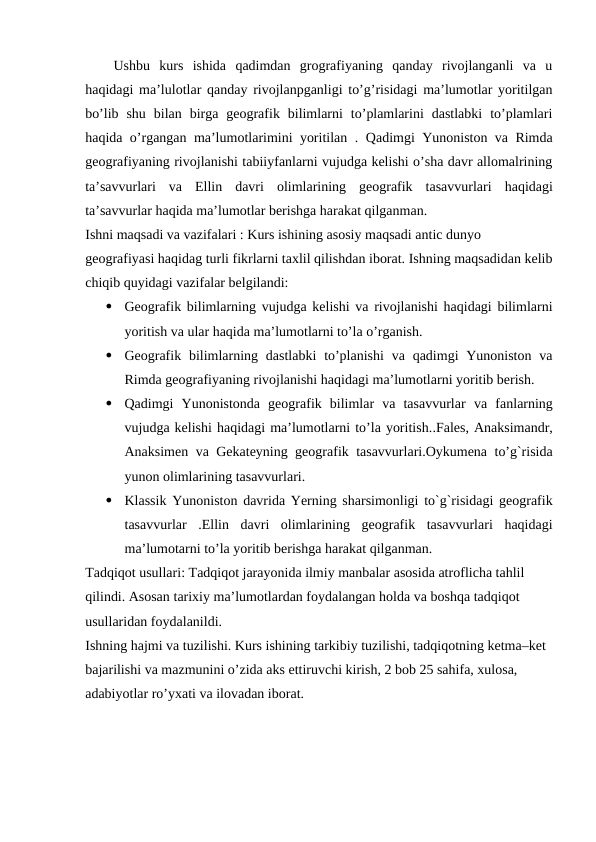 Ushbu  kurs  ishida  qadimdan  grografiyaning  qanday  rivojlanganli  va  u
haqidagi ma’lulotlar qanday rivojlanpganligi to’g’risidagi ma’lumotlar yoritilgan
bo’lib  shu  bilan  birga  geografik  bilimlarni  to’plamlarini  dastlabki  to’plamlari
haqida o’rgangan ma’lumotlarimini yoritilan . Qadimgi Yunoniston va Rimda
geografiyaning rivojlanishi tabiiyfanlarni vujudga kelishi o’sha davr allomalrining
ta’savvurlari  va Ellin  davri olimlarining  geografik  tasavvurlari haqidagi
ta’savvurlar haqida ma’lumotlar berishga harakat qilganman.
Ishni maqsadi va vazifalari : Kurs ishining asosiy maqsadi antic dunyo 
geografiyasi haqidag turli fikrlarni taxlil qilishdan iborat. Ishning maqsadidan kelib
chiqib quyidagi vazifalar belgilandi:

Geografik bilimlarning vujudga kelishi va rivojlanishi haqidagi bilimlarni
yoritish va ular haqida ma’lumotlarni to’la o’rganish.

Geografik bilimlarning dastlabki  to’planishi  va qadimgi  Yunoniston  va
Rimda geografiyaning rivojlanishi haqidagi ma’lumotlarni yoritib berish.

Qadimgi  Yunonistonda  geografik  bilimlar  va  tasavvurlar va  fanlarning
vujudga kelishi haqidagi ma’lumotlarni to’la yoritish..Fales, Anaksimandr,
Anaksimen va Gekateyning geografik tasavvurlari.Oykumena to’g`risida
yunon olimlarining tasavvurlari.

Klassik Yunoniston davrida Yerning sharsimonligi to`g`risidagi geografik
tasavvurlar  .Ellin  davri  olimlarining  geografik  tasavvurlari  haqidagi
ma’lumotarni to’la yoritib berishga harakat qilganman.
Tadqiqot usullari: Tadqiqot jarayonida ilmiy manbalar asosida atroflicha tahlil 
qilindi. Asosan tarixiy ma’lumotlardan foydalangan holda va boshqa tadqiqot 
usullaridan foydalanildi. 
Ishning hajmi va tuzilishi. Kurs ishining tarkibiy tuzilishi, tadqiqotning ketma–ket 
bajarilishi va mazmunini o’zida aks ettiruvchi kirish, 2 bob 25 sahifa, xulosa, 
adabiyotlar ro’yxati va ilovadan iborat.
 
