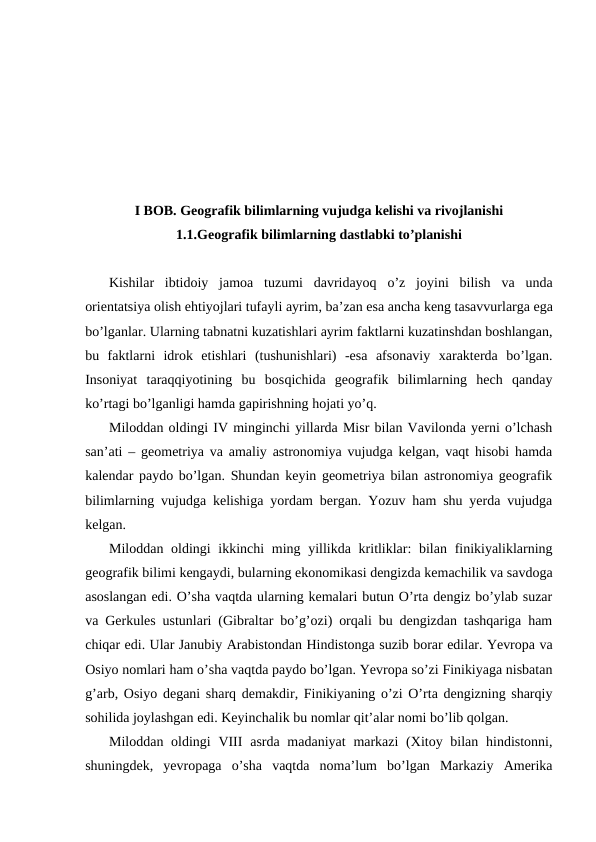 I BOB. Geografik bilimlarning vujudga kelishi va rivojlanishi
1.1.Geografik bilimlarning dastlabki to’planishi
Kishilar ibtidoiy jamoa tuzumi davridayoq o’z joyini bilish va unda
orientatsiya olish ehtiyojlari tufayli ayrim, ba’zan esa ancha keng tasavvurlarga ega
bo’lganlar. Ularning tabnatni kuzatishlari ayrim faktlarni kuzatinshdan boshlangan,
bu  faktlarni  idrok  etishlari  (tushunishlari)  -esa  afsonaviy  xarakterda  bo’lgan.
Insoniyat  taraqqiyotining  bu  bosqichida  geografik  bilimlarning  hech  qanday
ko’rtagi bo’lganligi hamda gapirishning hojati yo’q.
Miloddan oldingi IV minginchi yillarda Misr bilan Vavilonda yerni o’lchash
san’ati – geometriya va amaliy astronomiya vujudga kelgan, vaqt hisobi hamda
kalendar paydo bo’lgan. Shundan keyin geometriya bilan astronomiya geografik
bilimlarning vujudga kelishiga yordam bergan. Yozuv ham shu yerda vujudga
kelgan.
Miloddan oldingi ikkinchi ming yillikda kritliklar: bilan finikiyaliklarning
geografik bilimi kengaydi, bularning ekonomikasi dengizda kemachilik va savdoga
asoslangan edi. O’sha vaqtda ularning kemalari butun O’rta dengiz bo’ylab suzar
va Gerkules ustunlari (Gibraltar bo’g’ozi) orqali bu dengizdan tashqariga ham
chiqar edi. Ular Janubiy Arabistondan Hindistonga suzib borar edilar. Yevropa va
Osiyo nomlari ham o’sha vaqtda paydo bo’lgan. Yevropa so’zi Finikiyaga nisbatan
g’arb, Osiyo degani sharq demakdir, Finikiyaning o’zi O’rta dengizning sharqiy
sohilida joylashgan edi. Keyinchalik bu nomlar qit’alar nomi bo’lib qolgan.
Miloddan oldingi  VIII  asrda madaniyat  markazi  (Xitoy bilan hindistonni,
shuningdek,  yevropaga  o’sha  vaqtda  noma’lum  bo’lgan  Markaziy  Amerika

