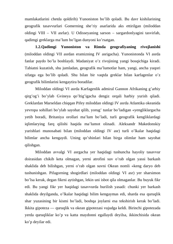mamlakatlarini chetda qoldirib) Yunoniston bo’lib qoladi.  Bu davr kishilarining
geografik  tasavvurlari  Gomerning  she’riy  asarlarida  aks  ettirilgan  (miloddan
oldingi VIII – VII asrlar). U Odisseyaning sarson – sargardonlyagini tasvirlab,
qadimgi greklarga ma’lum bo’lgan dunyoni ko’rsatgan.
1.2.Qadimgi  Yunoniston  va  Rimda  geografiyaning  rivojlanishi
(miloddan oldingi VII asrdan eramizning IV asrigacha). Yunonistonda VI asrda
fanlar paydo bo’la boshlaydi. Madaniyat o’z rivojining yangi bosqichiga kiradi.
Tabiatni kuzatish, shu jumladan, geografik ma’lumotlar ham, yangi, ancha yuqori
sifatga  ega  bo’lib  qoladi.  Shu  bilan bir  vaqtda  greklar  bilan  karfagenlar  o’z
geografik bilimlarini kengaytira boradilar.
Miloddan oldingi VI asrda Karfagenlik admiral Gannon Afrikaning g’arbiy
qirg’og’i  bo’ylab  Gvineya  qo’ltig’igacha  dengiz  orqali  harbiy  yurish  qiladi.
Greklardan Marseldan chiqqan Pifey miloddan oldingi IV asrda Atlantika okeanida
yevropa sohillari bo’ylab sayohat qilib, yorug’ tunlar bo’ladigan «yengliklargacha
yetib boradi,  Britaniya  orollari  ma’lum  bo’ladi, turli  geografik  kengliklardagi
iqlimlarying  farq  qilishi  haqida  ma’lumot  olinadi.  Aleksandr  Makedonskiy
yurishlari  munosabati  bilan  (miloddan  oldingi  IV  asr)  turli  o’lkalar  haqidagi
bilimlar  ancha  kengaydi.  Uning  qo’shinlari  bilan  birga  olimlar  ham  sayohat
qilishgan.
Miloddan avvalgi VI asrgacha yer haqidagi tushuncha hayoliy tasavvur
doirasidan  chikib keta olmagan, yerni  atrofini  suv  o’rab  olgan yassi  barkash
shaklida deb bilishgan, yerni o’rab olgan suvni Okean nomli «keng daryo deb
tushunishgan. Pifagorning shogirdlari (miloddan oldingi VI asr) yer sharsimon
bo’lsa kerak, degan fikrni aytishgan, lekin uni isbot qila olmaganlar. Bu buyuk fikr
edi. Bu yangi fikr yer  haqidagi tasavvurda burilish yasadi: chunki yer barkash
shaklida deyilganda, o’lkalar haqidagi bilim kengaymas edi, sharda esa quruqlik
shar yuzasining bir kismi bo’ladi, boshqa joylarni esa tekshirish kerak bo’ladi.
Ikkita gipoteza — quruqlik va okean gipotezasi vujudga keldi. Birinchi gipotezada
yerda quruqliklar ko’p va katta maydonni egallaydi deyilsa, ikkinchisida okean
ko’p deyilar edi.
