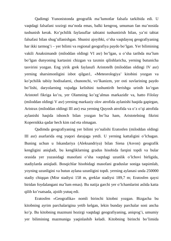 Qadimgi  Yunonistonda  geografik  ma’lumotlar  falsafa  tarkibida  edi.  U
vaqtdagi falsafani xozirgi ma’noda emas, balki kengroq, umuman fan ma’nosida
tushunish kerak. Ko’pchilik faylasuflar tabiatni tushuntirish bilan, ya’ni tabiat
falsafasi bilan shug’ullanishgan. Shunisi ajoyibki, o’sha vaqtdayoq geografiyaning
har ikki tarmog’i – yer bilimi va regional geografiya paydo bo’lgan. Yer bilimining
vakili Anaksimandr (miloddan oldingi VI asr) bo’lgan, u o’sha tarihda ma’lum
bo’lgan dunyoning kartasini chizgan va taxmin qilishlaricha, yerning butunicha
tasvirini yozgan. Eng yirik grek faylasufi Aristotelh (miloddan oldingi IV asr)
yerning  sharsimonligini  isbot  qilgan1,  «Meteorologiya’  kitobini  yozgan  va
ko’pchilik tabiiy hodisalarni, chunonchi, vo’lkanizm, yer osti suvlarining paydo
bo’lishi,  daryolarning  vujudga  kelishini  tushuntirib  berishga  urinib  ko’rgan
Aristotel fikriga ko’ra, yer Olamning ko’zg’almas markazidir va, hatto Filolay
(miloddan oldingi V asr) yerning markaziy olov atrofida aylanishi haqida gapirgan,
Aristrax (miloddan oldingi III asr) esa yerning Quyosh atrofida va o’z o’qi atrofida
aylanishi  haqida  ishonch  bilan  yozgan  bo’lsa  ham,  Aristotelning  fikrini
Kopernikka qadar hech kim rad eta olmagan.
Qadimda geografiyaning yer bilimi yo’nalishi Eratosfen (miloddan oldingi
III asr) asarlarida eng yuqori darajaga yetdi. U yerning kattaligini o’lchagan.
Buning  uchun  u  Iskandariya  (Aleksandriya)  bilan  Siena  (Asvon)  geografik
kengligini  aniqladi,  bu  kengliklarning  gradus  hisobida  farqini  topdi  va  bular
orasida  yer  yuzasidagi  masofani  o’sha  vaqtdagi  uzunlik  o’lchovi  birligida,
stadiylarda aniqladi. Bosqichlar hisobidagi masofani graduslar soniga taqsimlab,
yoyning uzunligini va butun aylana uzunligini topdi. yerning aylanasi unda 250000
stadiy chiqqan (Misr stadiysi 158 m, greklar stadiysi 189,7 m; Eratosfen qaysi
biridan foydalangani ma’lum emas). Bu natija garchi yer o’lchamlarini aslida katta
qilib ko’rsatsada, ajoiib yutuq edi.
Eratosfen  «Geografika»  nomli  birinchi  kitobni  yozgan.  Bizgacha  bu
kitobning ayrim parchalarigina yetib kelgan, lekin bunday parchalar soni ancha
ko’p. Bu kitobning mazmuni hozirgi vaqtdagi geografiyaning, aniqrog’i, umumiy
yer  bilimining  mazmuniga  yaqinlashib  keladi.  Kitobning  birinchi  bo’limida
