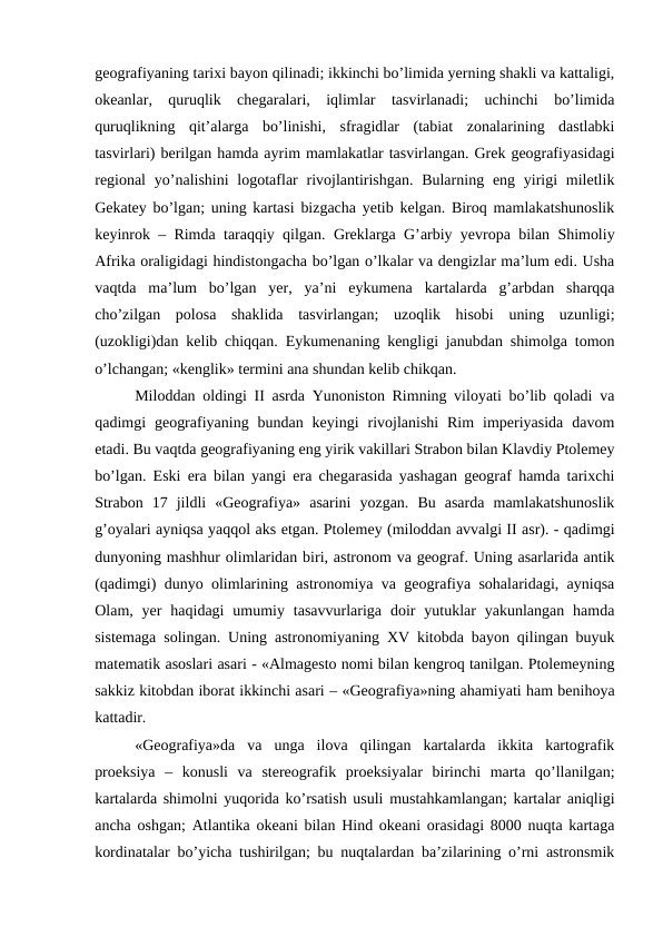 geografiyaning tarixi bayon qilinadi; ikkinchi bo’limida yerning shakli va kattaligi,
okeanlar,  quruqlik  chegaralari,  iqlimlar  tasvirlanadi;  uchinchi  bo’limida
quruqlikning  qit’alarga  bo’linishi,  sfragidlar  (tabiat  zonalarining  dastlabki
tasvirlari) berilgan hamda ayrim mamlakatlar tasvirlangan. Grek geografiyasidagi
regional  yo’nalishini  logotaflar  rivojlantirishgan.  Bularning eng yirigi  miletlik
Gekatey bo’lgan; uning kartasi bizgacha yetib kelgan. Biroq mamlakatshunoslik
keyinrok  – Rimda taraqqiy qilgan.  Greklarga  G’arbiy yevropa bilan Shimoliy
Afrika oraligidagi hindistongacha bo’lgan o’lkalar va dengizlar ma’lum edi. Usha
vaqtda  ma’lum  bo’lgan  yer,  ya’ni  eykumena  kartalarda  g’arbdan  sharqqa
cho’zilgan  polosa  shaklida  tasvirlangan;  uzoqlik  hisobi  uning  uzunligi;
(uzokligi)dan kelib chiqqan.  Eykumenaning kengligi janubdan shimolga tomon
o’lchangan; «kenglik» termini ana shundan kelib chikqan.
Miloddan oldingi II asrda Yunoniston Rimning viloyati bo’lib qoladi va
qadimgi  geografiyaning  bundan  keyingi  rivojlanishi  Rim  imperiyasida  davom
etadi. Bu vaqtda geografiyaning eng yirik vakillari Strabon bilan Klavdiy Ptolemey
bo’lgan. Eski era bilan yangi era chegarasida yashagan geograf hamda tarixchi
Strabon  17  jildli  «Geografiya»  asarini  yozgan.  Bu  asarda  mamlakatshunoslik
g’oyalari ayniqsa yaqqol aks etgan. Ptolemey (miloddan avvalgi II asr). - qadimgi
dunyoning mashhur olimlaridan biri, astronom va geograf. Uning asarlarida antik
(qadimgi) dunyo olimlarining astronomiya va geografiya sohalaridagi, ayniqsa
Olam, yer  haqidagi  umumiy  tasavvurlariga  doir  yutuklar  yakunlangan  hamda
sistemaga solingan. Uning astronomiyaning XV kitobda bayon qilingan buyuk
matematik asoslari asari - «Almagesto nomi bilan kengroq tanilgan. Ptolemeyning
sakkiz kitobdan iborat ikkinchi asari – «Geografiya»ning ahamiyati ham benihoya
kattadir.
«Geografiya»da  va  unga  ilova  qilingan  kartalarda  ikkita  kartografik
proeksiya  –  konusli  va  stereografik  proeksiyalar  birinchi  marta  qo’llanilgan;
kartalarda shimolni yuqorida ko’rsatish usuli mustahkamlangan; kartalar aniqligi
ancha oshgan; Atlantika okeani bilan Hind okeani orasidagi 8000 nuqta kartaga
kordinatalar bo’yicha tushirilgan; bu nuqtalardan ba’zilarining o’rni astronsmik
