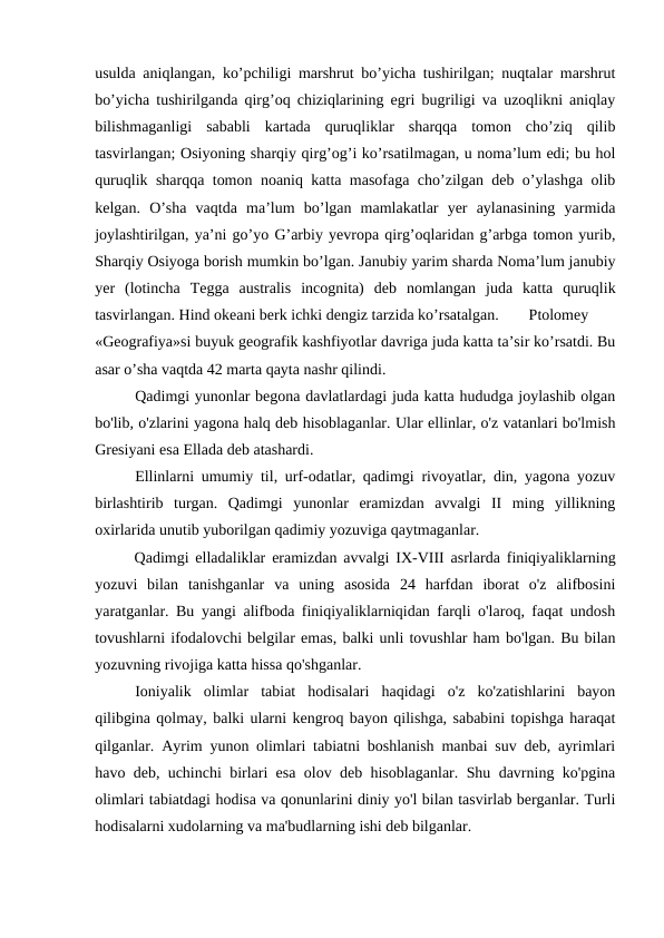 usulda aniqlangan, ko’pchiligi marshrut bo’yicha tushirilgan; nuqtalar marshrut
bo’yicha tushirilganda qirg’oq chiziqlarining egri bugriligi va uzoqlikni aniqlay
bilishmaganligi  sababli  kartada  quruqliklar  sharqqa  tomon  cho’ziq  qilib
tasvirlangan; Osiyoning sharqiy qirg’og’i ko’rsatilmagan, u noma’lum edi; bu hol
quruqlik sharqqa tomon noaniq katta masofaga cho’zilgan deb o’ylashga olib
kelgan.  O’sha  vaqtda  ma’lum  bo’lgan  mamlakatlar  yer  aylanasining  yarmida
joylashtirilgan, ya’ni go’yo G’arbiy yevropa qirg’oqlaridan g’arbga tomon yurib,
Sharqiy Osiyoga borish mumkin bo’lgan. Janubiy yarim sharda Noma’lum janubiy
yer  (lotincha  Tegga  australis  incognita)  deb  nomlangan  juda  katta  quruqlik
tasvirlangan. Hind okeani berk ichki dengiz tarzida ko’rsatalgan. 
Ptolomey
«Geografiya»si buyuk geografik kashfiyotlar davriga juda katta ta’sir ko’rsatdi. Bu
asar o’sha vaqtda 42 marta qayta nashr qilindi. 
Qadimgi yunonlar begona davlatlardagi juda katta hududga joylashib olgan
bo'lib, o'zlarini yagona halq deb hisoblaganlar. Ular ellinlar, o'z vatanlari bo'lmish
Gresiyani esa Ellada deb atashardi.
Ellinlarni umumiy til, urf-odatlar, qadimgi rivoyatlar, din, yagona yozuv
birlashtirib  turgan.  Qadimgi  yunonlar  eramizdan  avvalgi  II  ming  yillikning
oxirlarida unutib yuborilgan qadimiy yozuviga qaytmaganlar.
Qadimgi elladaliklar eramizdan avvalgi IX-VIII asrlarda finiqiyaliklarning
yozuvi  bilan  tanishganlar  va  uning  asosida  24  harfdan  iborat  o'z  alifbosini
yaratganlar. Bu yangi alifboda finiqiyaliklarniqidan farqli o'laroq, faqat undosh
tovushlarni ifodalovchi belgilar emas, balki unli tovushlar ham bo'lgan. Bu bilan
yozuvning rivojiga katta hissa qo'shganlar.
Ioniyalik  olimlar  tabiat  hodisalari  haqidagi  o'z  ko'zatishlarini  bayon
qilibgina qolmay, balki ularni kengroq bayon qilishga, sababini topishga haraqat
qilganlar. Ayrim yunon olimlari tabiatni boshlanish manbai suv deb, ayrimlari
havo deb, uchinchi birlari esa olov deb hisoblaganlar. Shu davrning ko'pgina
olimlari tabiatdagi hodisa va qonunlarini diniy yo'l bilan tasvirlab berganlar. Turli
hodisalarni xudolarning va ma'budlarning ishi deb bilganlar.

