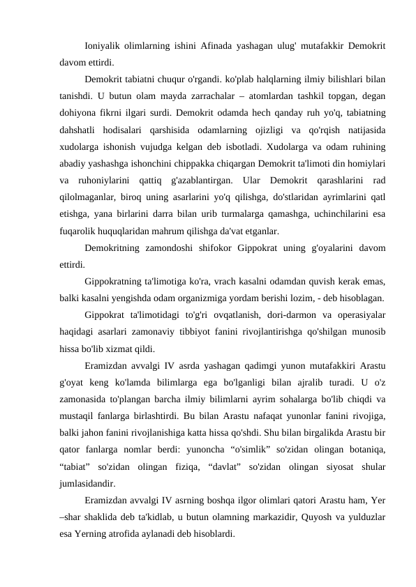 Ioniyalik olimlarning ishini Afinada yashagan ulug' mutafakkir Demokrit
davom ettirdi. 
Demokrit tabiatni chuqur o'rgandi. ko'plab halqlarning ilmiy bilishlari bilan
tanishdi. U butun olam mayda zarrachalar – atomlardan tashkil topgan, degan
dohiyona fikrni ilgari surdi. Demokrit odamda hech qanday ruh yo'q, tabiatning
dahshatli  hodisalari  qarshisida  odamlarning  ojizligi  va  qo'rqish  natijasida
xudolarga ishonish vujudga kelgan deb isbotladi. Xudolarga va odam ruhining
abadiy yashashga ishonchini chippakka chiqargan Demokrit ta'limoti din homiylari
va  ruhoniylarini  qattiq  g'azablantirgan.  Ular  Demokrit  qarashlarini  rad
qilolmaganlar, biroq uning asarlarini yo'q qilishga, do'stlaridan ayrimlarini qatl
etishga, yana birlarini darra bilan urib turmalarga qamashga, uchinchilarini esa
fuqarolik huquqlaridan mahrum qilishga da'vat etganlar.
Demokritning  zamondoshi  shifokor  Gippokrat  uning  g'oyalarini  davom
ettirdi. 
Gippokratning ta'limotiga ko'ra, vrach kasalni odamdan quvish kerak emas,
balki kasalni yengishda odam organizmiga yordam berishi lozim, - deb hisoblagan.
Gippokrat  ta'limotidagi  to'g'ri  ovqatlanish,  dori-darmon  va  operasiyalar
haqidagi asarlari zamonaviy tibbiyot fanini rivojlantirishga qo'shilgan munosib
hissa bo'lib xizmat qildi.
Eramizdan avvalgi IV asrda yashagan qadimgi yunon mutafakkiri Arastu
g'oyat  keng  ko'lamda  bilimlarga  ega  bo'lganligi  bilan  ajralib  turadi.  U  o'z
zamonasida to'plangan barcha ilmiy bilimlarni ayrim sohalarga bo'lib chiqdi va
mustaqil fanlarga birlashtirdi. Bu bilan Arastu nafaqat yunonlar fanini rivojiga,
balki jahon fanini rivojlanishiga katta hissa qo'shdi. Shu bilan birgalikda Arastu bir
qator  fanlarga  nomlar  berdi:  yunoncha  “o'simlik”  so'zidan  olingan  botaniqa,
“tabiat”  so'zidan  olingan  fiziqa,  “davlat”  so'zidan  olingan  siyosat  shular
jumlasidandir.
Eramizdan avvalgi IV asrning boshqa ilgor olimlari qatori Arastu ham, Yer
–shar shaklida deb ta'kidlab, u butun olamning markazidir, Quyosh va yulduzlar
esa Yerning atrofida aylanadi deb hisoblardi.
