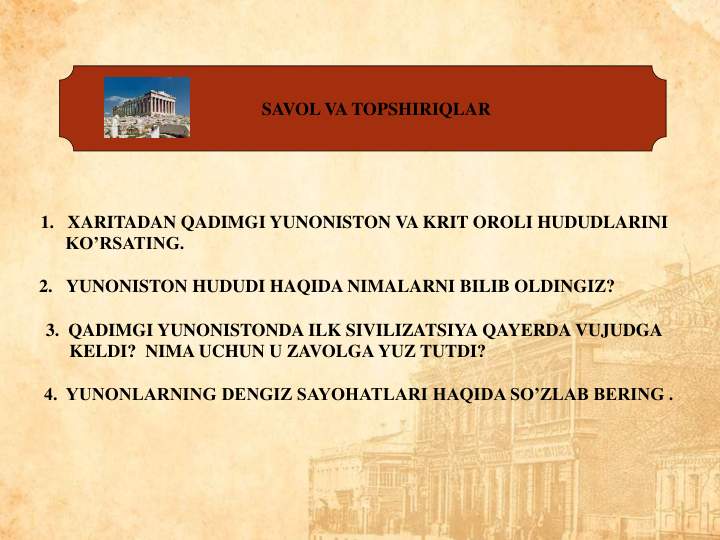 SAVOL VA TOPSHIRIQLAR
1. XARITADAN QADIMGI YUNONISTON VA KRIT OROLI HUDUDLARINI
KO’RSATING.                                                                                                      
2. YUNONISTON HUDUDI HAQIDA NIMALARNI BILIB OLDINGIZ?            
3.  QADIMGI YUNONISTONDA ILK SIVILIZATSIYA QAYERDA VUJUDGA
KELDI?  NIMA UCHUN U ZAVOLGA YUZ TUTDI?                                     
4.  YUNONLARNING DENGIZ SAYOHATLARI HAQIDA SO’ZLAB BERING . 
