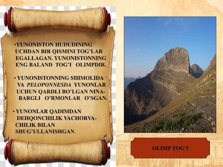 •YUNONISTON HUDUDINING        
UCHDAN BIR QISMINI TOG’LAR
EGALLAGAN. YUNONISTONNING
ENG BALAND  TOG’I   OLIMPDIR.
• YUNONISTONNING SHIMOLIDA
VA  PELOPONNESDA YUNONLAR
UCHUN QARDLI BO’LGAN NINA-
BARGLI   O’RMONLAR   O’SGAN.
• YUNONLAR QADIMDAN                 
DEHQONCHILIK VACHORVA-
CHILIK BILAN                                  
SHUG’ULLANISHGAN.                   
OLIMP TOG’I
