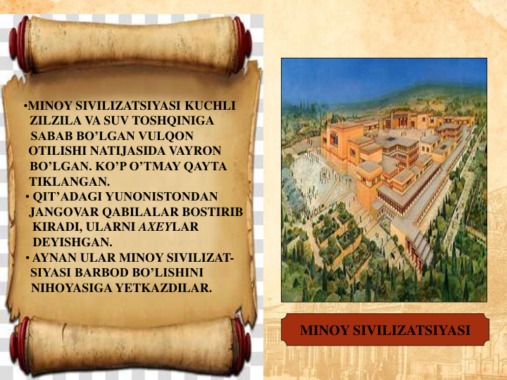 •MINOY SIVILIZATSIYASI KUCHLI
ZILZILA VA SUV TOSHQINIGA     
SABAB BO’LGAN VULQON           
OTILISHI NATIJASIDA VAYRON   
BO’LGAN. KO’P O’TMAY QAYTA 
TIKLANGAN.                                      
• QIT’ADAGI YUNONISTONDAN     
JANGOVAR QABILALAR BOSTIRIB
KIRADI, ULARNI AXEYLAR         
DEYISHGAN.                                    
• AYNAN ULAR MINOY SIVILIZAT-
SIYASI BARBOD BO’LISHINI        
NIHOYASIGA YETKAZDILAR.     
MINOY SIVILIZATSIYASI
