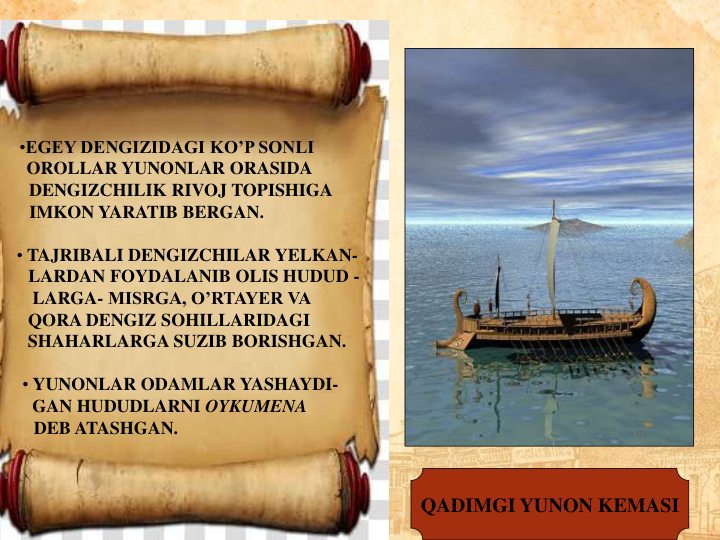 QADIMGI YUNON KEMASI
•EGEY DENGIZIDAGI KO’P SONLI         
OROLLAR YUNONLAR ORASIDA        
DENGIZCHILIK RIVOJ TOPISHIGA   
IMKON YARATIB BERGAN.                  
• TAJRIBALI DENGIZCHILAR YELKAN-
LARDAN FOYDALANIB OLIS HUDUD -
LARGA- MISRGA, O’RTAYER VA        
QORA DENGIZ SOHILLARIDAGI         
SHAHARLARGA SUZIB BORISHGAN.  
• YUNONLAR ODAMLAR YASHAYDI-
GAN HUDUDLARNI OYKUMENA        
DEB ATASHGAN.
