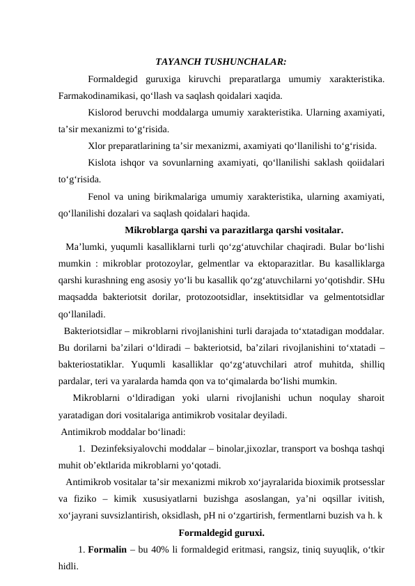 TAYANCH TUSHUNCHALAR:
Formaldegid  guruxiga  kiruvchi  preparatlarga  umumiy  xarakteristika.
Farmakodinamikasi, qo‘llash va saqlash qoidalari xaqida. 
Kislorod beruvchi moddalarga umumiy xarakteristika. Ularning axamiyati,
ta’sir mexanizmi to‘g‘risida.
Xlor preparatlarining ta’sir mexanizmi, axamiyati qo‘llanilishi to‘g‘risida.
Kislota ishqor va sovunlarning axamiyati, qo‘llanilishi saklash qoiidalari
to‘g‘risida.
Fenol va uning birikmalariga umumiy xarakteristika, ularning axamiyati,
qo‘llanilishi dozalari va saqlash qoidalari haqida. 
Mikroblarga qarshi va parazitlarga qarshi vositalar.
  Ma’lumki, yuqumli kasalliklarni turli qo‘zg‘atuvchilar chaqiradi. Bular bo‘lishi
mumkin : mikroblar protozoylar, gelmentlar va ektoparazitlar. Bu kasalliklarga
qarshi kurashning eng asosiy yo‘li bu kasallik qo‘zg‘atuvchilarni yo‘qotishdir. SHu
maqsadda  bakteriotsit  dorilar,  protozootsidlar,  insektitsidlar  va  gelmentotsidlar
qo‘llaniladi.
  Bakteriotsidlar – mikroblarni rivojlanishini turli darajada to‘xtatadigan moddalar.
Bu dorilarni ba’zilari o‘ldiradi – bakteriotsid, ba’zilari rivojlanishini to‘xtatadi –
bakteriostatiklar.  Yuqumli  kasalliklar  qo‘zg‘atuvchilari  atrof  muhitda,  shilliq
pardalar, teri va yaralarda hamda qon va to‘qimalarda bo‘lishi mumkin.
  Mikroblarni  o‘ldiradigan  yoki  ularni  rivojlanishi  uchun  noqulay  sharoit
yaratadigan dori vositalariga antimikrob vositalar deyiladi.
 Antimikrob moddalar bo‘linadi: 
1.  Dezinfeksiyalovchi moddalar – binolar,jixozlar, transport va boshqa tashqi
muhit ob’ektlarida mikroblarni yo‘qotadi.
   Antimikrob vositalar ta’sir mexanizmi mikrob xo‘jayralarida bioximik protsesslar
va  fiziko  –  kimik  xususiyatlarni  buzishga  asoslangan,  ya’ni  oqsillar  ivitish,
xo‘jayrani suvsizlantirish, oksidlash, pH ni o‘zgartirish, fermentlarni buzish va h. k
Formaldegid guruxi.
1. Formalin – bu 40% li formaldegid eritmasi, rangsiz, tiniq suyuqlik, o‘tkir
hidli. 
