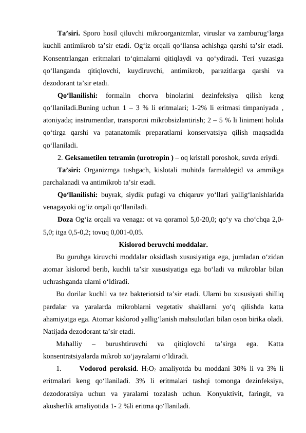 Ta’siri. Sporo hosil qiluvchi mikroorganizmlar, viruslar va zamburug‘larga
kuchli antimikrob ta’sir etadi. Og‘iz orqali qo‘llansa achishga qarshi ta’sir etadi.
Konsentrlangan  eritmalari  to‘qimalarni  qitiqlaydi  va  qo‘ydiradi.  Teri  yuzasiga
qo‘llanganda  qitiqlovchi,  kuydiruvchi,  antimikrob,  parazitlarga  qarshi  va
dezodorant ta’sir etadi. 
Qo‘llanilishi: 
formalin  chorva  binolarini  dezinfeksiya  qilish  keng
qo‘llaniladi.Buning uchun 1 – 3 % li eritmalari; 1-2% li eritmasi timpaniyada ,
atoniyada; instrumentlar, transportni mikrobsizlantirish; 2 – 5 % li liniment holida
qo‘tirga  qarshi  va  patanatomik  preparatlarni  konservatsiya  qilish  maqsadida
qo‘llaniladi.
2. Geksametilen tetramin (urotropin ) – oq kristall poroshok, suvda eriydi. 
Ta’siri: Organizmga tushgach, kislotali muhitda farmaldegid va ammikga
parchalanadi va antimikrob ta’sir etadi.
Qo‘llanilishi: buyrak, siydik pufagi va chiqaruv yo‘llari yallig‘lanishlarida
venagayoki og‘iz orqali qo‘llaniladi. 
Doza Og‘iz orqali va venaga: ot va qoramol 5,0-20,0; qo‘y va cho‘chqa 2,0-
5,0; itga 0,5-0,2; tovuq 0,001-0,05.
Kislorod beruvchi moddalar.
Bu guruhga kiruvchi moddalar oksidlash xususiyatiga ega, jumladan o‘zidan
atomar kislorod berib, kuchli ta’sir xususiyatiga ega bo‘ladi va mikroblar bilan
uchrashganda ularni o‘ldiradi. 
Bu dorilar kuchli va tez bakteriotsid ta’sir etadi. Ularni bu xususiyati shilliq
pardalar  va  yaralarda  mikroblarni  vegetativ  shakllarni  yo‘q  qilishda  katta
ahamiyatga ega. Atomar kislorod yallig‘lanish mahsulotlari bilan oson birika oladi.
Natijada dezodorant ta’sir etadi. 
Mahalliy  –  burushtiruvchi  va  qitiqlovchi  ta’sirga  ega.  Katta
konsentratsiyalarda mikrob xo‘jayralarni o‘ldiradi. 
1.
Vodorod peroksid.  H2O2 amaliyotda bu moddani 30% li va 3% li
eritmalari  keng  qo‘llaniladi.  3%  li  eritmalari  tashqi  tomonga  dezinfeksiya,
dezodoratsiya  uchun  va  yaralarni  tozalash  uchun.  Konyuktivit,  faringit,  va
akusherlik amaliyotida 1- 2 %li eritma qo‘llaniladi.
