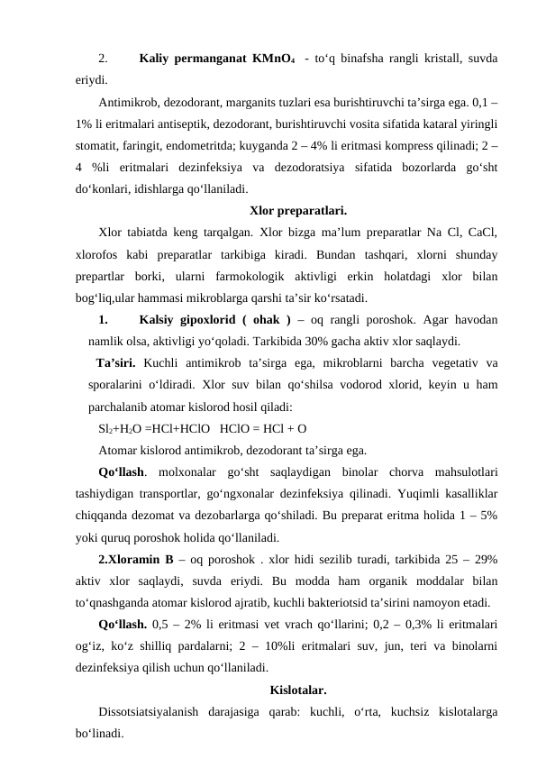2.
Kaliy permanganat KMnO4  -  to‘q binafsha rangli kristall, suvda
eriydi.
Antimikrob, dezodorant, marganits tuzlari esa burishtiruvchi ta’sirga ega. 0,1 –
1% li eritmalari antiseptik, dezodorant, burishtiruvchi vosita sifatida kataral yiringli
stomatit, faringit, endometritda; kuyganda 2 – 4% li eritmasi kompress qilinadi; 2 –
4  %li  eritmalari  dezinfeksiya  va  dezodoratsiya  sifatida  bozorlarda  go‘sht
do‘konlari, idishlarga qo‘llaniladi. 
Xlor preparatlari.
Xlor tabiatda keng tarqalgan. Xlor bizga ma’lum preparatlar Na Cl, CaCl,
xlorofos  kabi  preparatlar  tarkibiga  kiradi.  Bundan  tashqari,  xlorni  shunday
prepartlar  borki,  ularni  farmokologik  aktivligi  erkin  holatdagi  xlor  bilan
bog‘liq,ular hammasi mikroblarga qarshi ta’sir ko‘rsatadi.
1.
Kalsiy gipoxlorid ( ohak ) – oq rangli poroshok. Agar havodan
namlik olsa, aktivligi yo‘qoladi. Tarkibida 30% gacha aktiv xlor saqlaydi. 
 Ta’siri. Kuchli  antimikrob  ta’sirga  ega,  mikroblarni  barcha  vegetativ  va
sporalarini o‘ldiradi. Xlor suv bilan qo‘shilsa vodorod xlorid, keyin u ham
parchalanib atomar kislorod hosil qiladi: 
Sl2+H2O =HCl+HClO   HClO = HCl + O
Atomar kislorod antimikrob, dezodorant ta’sirga ega. 
Qo‘llash.  molxonalar  go‘sht  saqlaydigan  binolar  chorva  mahsulotlari
tashiydigan transportlar, go‘ngxonalar dezinfeksiya qilinadi. Yuqimli kasalliklar
chiqqanda dezomat va dezobarlarga qo‘shiladi. Bu preparat eritma holida 1 – 5%
yoki quruq poroshok holida qo‘llaniladi.
2.Xloramin B  – oq poroshok . xlor hidi sezilib turadi, tarkibida 25 – 29%
aktiv  xlor  saqlaydi,  suvda  eriydi.  Bu  modda  ham  organik  moddalar  bilan
to‘qnashganda atomar kislorod ajratib, kuchli bakteriotsid ta’sirini namoyon etadi.
Qo‘llash. 0,5 – 2% li eritmasi vet vrach qo‘llarini; 0,2 – 0,3% li eritmalari
og‘iz, ko‘z shilliq pardalarni; 2 – 10%li eritmalari suv, jun, teri va binolarni
dezinfeksiya qilish uchun qo‘llaniladi. 
Kislotalar.
Dissotsiatsiyalanish  darajasiga  qarab:  kuchli,  o‘rta,  kuchsiz  kislotalarga
bo‘linadi.
