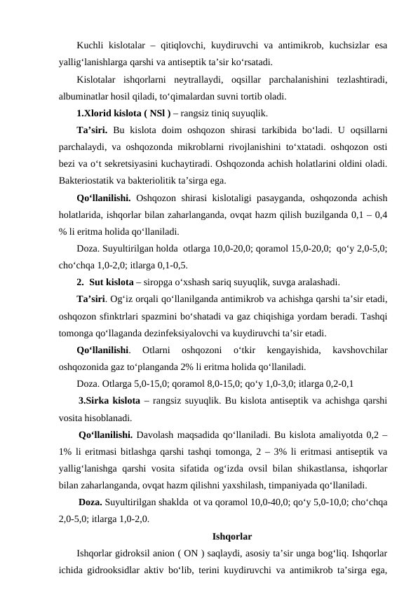 Kuchli kislotalar – qitiqlovchi, kuydiruvchi  va antimikrob, kuchsizlar  esa
yallig‘lanishlarga qarshi va antiseptik ta’sir ko‘rsatadi.
Kislotalar  ishqorlarni  neytrallaydi,  oqsillar  parchalanishini  tezlashtiradi,
albuminatlar hosil qiladi, to‘qimalardan suvni tortib oladi. 
1.Xlorid kislota ( NSl ) – rangsiz tiniq suyuqlik.
Ta’siri. Bu  kislota  doim  oshqozon  shirasi  tarkibida  bo‘ladi.  U  oqsillarni
parchalaydi, va oshqozonda mikroblarni rivojlanishini to‘xtatadi. oshqozon osti
bezi va o‘t sekretsiyasini kuchaytiradi. Oshqozonda achish holatlarini oldini oladi.
Bakteriostatik va bakteriolitik ta’sirga ega.
Qo‘llanilishi. Oshqozon shirasi kislotaligi pasayganda, oshqozonda achish
holatlarida, ishqorlar bilan zaharlanganda, ovqat hazm qilish buzilganda 0,1 – 0,4
% li eritma holida qo‘llaniladi.
Doza. Suyultirilgan holda  otlarga 10,0-20,0; qoramol 15,0-20,0;  qo‘y 2,0-5,0;
cho‘chqa 1,0-2,0; itlarga 0,1-0,5.
2. Sut kislota – siropga o‘xshash sariq suyuqlik, suvga aralashadi. 
Ta’siri. Og‘iz orqali qo‘llanilganda antimikrob va achishga qarshi ta’sir etadi,
oshqozon sfinktrlari spazmini bo‘shatadi va gaz chiqishiga yordam beradi. Tashqi
tomonga qo‘llaganda dezinfeksiyalovchi va kuydiruvchi ta’sir etadi. 
Qo‘llanilishi.  Otlarni  oshqozoni  o‘tkir  kengayishida,  kavshovchilar
oshqozonida gaz to‘planganda 2% li eritma holida qo‘llaniladi.
Doza. Otlarga 5,0-15,0; qoramol 8,0-15,0; qo‘y 1,0-3,0; itlarga 0,2-0,1
3.Sirka kislota – rangsiz suyuqlik. Bu kislota antiseptik va achishga qarshi
vosita hisoblanadi.
Qo‘llanilishi. Davolash maqsadida qo‘llaniladi. Bu kislota amaliyotda 0,2 –
1% li eritmasi bitlashga qarshi tashqi tomonga, 2 – 3% li eritmasi antiseptik va
yallig‘lanishga qarshi vosita sifatida og‘izda ovsil bilan shikastlansa, ishqorlar
bilan zaharlanganda, ovqat hazm qilishni yaxshilash, timpaniyada qo‘llaniladi.
Doza. Suyultirilgan shaklda  ot va qoramol 10,0-40,0; qo‘y 5,0-10,0; cho‘chqa
2,0-5,0; itlarga 1,0-2,0.
Ishqorlar
Ishqorlar gidroksil anion ( ON ) saqlaydi, asosiy ta’sir unga bog‘liq. Ishqorlar
ichida gidrooksidlar aktiv bo‘lib, terini kuydiruvchi va antimikrob ta’sirga ega,
