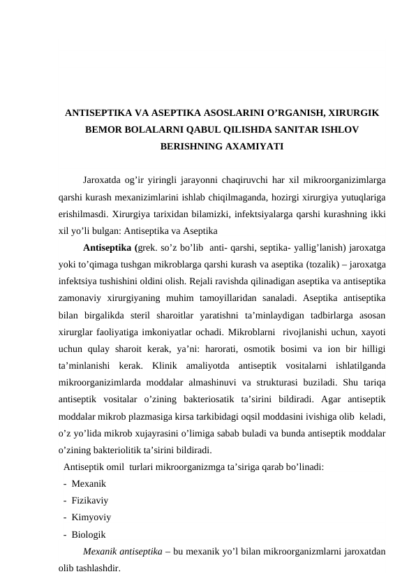 ANTISEPTIKA VA ASEPTIKA ASOSLARINI O’RGANISH, XIRURGIK
BEMOR BOLALARNI QABUL QILISHDA SANITAR ISHLOV
BERISHNING AXAMIYATI
Jaroxatda og’ir yiringli jarayonni chaqiruvchi har xil mikroorganizimlarga
qarshi kurash mexanizimlarini ishlab chiqilmaganda, hozirgi xirurgiya yutuqlariga
erishilmasdi. Xirurgiya tarixidan bilamizki, infektsiyalarga qarshi kurashning ikki
xil yo’li bulgan: Antiseptika va Aseptika
Antiseptika (grek. so’z bo’lib  anti- qarshi, septika- yallig’lanish) jaroxatga
yoki to’qimaga tushgan mikroblarga qarshi kurash va aseptika (tozalik) – jaroxatga
infektsiya tushishini oldini olish. Rejali ravishda qilinadigan aseptika va antiseptika
zamonaviy  xirurgiyaning  muhim  tamoyillaridan  sanaladi.  Aseptika  antiseptika
bilan  birgalikda  steril  sharoitlar  yaratishni  ta’minlaydigan  tadbirlarga  asosan
xirurglar faoliyatiga imkoniyatlar ochadi. Mikroblarni  rivojlanishi uchun, xayoti
uchun  qulay  sharoit  kerak,  ya’ni:  harorati,  osmotik  bosimi  va  ion  bir  hilligi
ta’minlanishi  kerak.  Klinik  amaliyotda  antiseptik  vositalarni  ishlatilganda
mikroorganizimlarda moddalar  almashinuvi  va  strukturasi  buziladi. Shu  tariqa
antiseptik  vositalar  o’zining  bakteriosatik  ta’sirini  bildiradi.  Agar  antiseptik
moddalar mikrob plazmasiga kirsa tarkibidagi oqsil moddasini ivishiga olib  keladi,
o’z yo’lida mikrob xujayrasini o’limiga sabab buladi va bunda antiseptik moddalar
o’zining bakteriolitik ta’sirini bildiradi. 
  Antiseptik omil  turlari mikroorganizmga ta’siriga qarab bo’linadi:
-  Mexanik
-  Fizikaviy
-  Kimyoviy
-  Biologik
Mexanik antiseptika – bu mexanik yo’l bilan mikroorganizmlarni jaroxatdan
olib tashlashdir.
