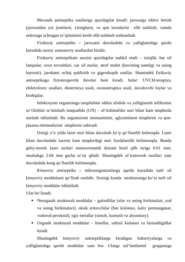 Mexanik antiseptika usullariga quyidagilar kiradi: jaroxatga ishlov berish
(jaroxatdan yot jismlarni, yiringlarni, va qon laxtalarini  olib tashlash, xamda
nekrozga uchragan to’qimalarni kesib olib tashlash tushuniladi.
Fizikaviy  antiseptika –  jaroxatni  davolashda  va  yalliglanishga  qarshi
kurashda asosiy zamonaviy usullardan biridir. 
Fizikaviy antiseptikani asosini quyidagilar tashkil etadi – issiqlik, har xil
lampalar, ovoz tovushlari, xar xil nurlar, atrof muhit (havoning namligi va uning
harorati), jarohatni ochiq qoldirish va gigroskopik usullar. Shunindek fizikaviy
antiseptikaga  fizioterapevtik  davolar  ham  kiradi,  bular:  UVCH-terapiya,
elektroforez usullari, diotermiya usuli, ozonoterapiya usuli, davolovchi loylar va
boshqalar.
Infektsiyani organizmga tarqalishini oldini olishda va yalliglanish infiltratini
so’rilishini ta’minlash maqsadida (UN) – ul’trabinafsha nuri bilan kam miqdorda
nurlash ishlatiladi. Bu organizimni immunitetini, aglyutinlarni miqdorini va qon-
plazma elementlarini  miqdorini oshiradi.
Oxirgi o’n yilda lazer nuri bilan davolash ko’p qo’llanilib kelmoqda. Lazer
bilan davolashda lazerni kam miqdordagi nuri foydalanilib kelinmoqda. Bunda
geliy-neonli  lazer  nurlari  monoxromatik  doirani  hosil  qilb  teriga  0.61  mm;
mushakga 2.04 mm  gacha ta’sir qiladi. Shuningdek ul’tratovush usullari xam
davolashda keng qo’llanilib kelinmoqda.
Kimyoviy  antiseptika –  mikroorganizmlarga  qarshi  kurashda  turli  xil
kimyoviy moddalarni qo’llash usulidir. Xozirgi kunda  strukturasiga ko’ra turli xil
kimyoviy moddalar ishlatiladi. 
Ular bo’linadi:  

Neorganik strukturali moddalar – galoidlilar (xlor va uning birikmalari, yod
va uning birikmalari); oksik erituvchilar (bor kislotasi, kaliy permanganat,
vodorod peroksid); ogir metallar (simob, kumush va alyuminiy).

Organik strukturali moddalar – fenollar, salitsil kislotasi va farmaldigidlar
kiradi.
Shuningdek  kimyoviy  antiseptiklarga  kiradigan  bakteriyalarga  va
yalliglanishga  qarshi  moddalar  xam  bor.  Ularga  sul’fanilamid   gruppasiga
