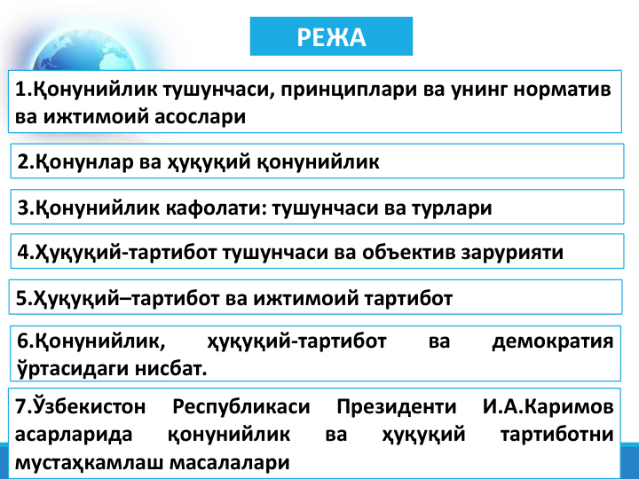 РЕЖА
1.Қонунийлик тушунчаси, принциплари ва унинг норматив 
ва ижтимоий асослари
3.Қонунийлик кафолати: тушунчаси ва турлари
4.Ҳуқуқий-тартибот тушунчаси ва объектив зарурияти
5.Ҳуқуқий–тартибот ва ижтимоий тартибот
6.Қонунийлик,
ҳуқуқий-тартибот
ва
демократия
ўртасидаги нисбат.
2.Қонунлар ва ҳуқуқий қонунийлик
7.Ўзбекистон
Республикаси
Президенти
И.А.Каримов
асарларида
қонунийлик
ва
ҳуқуқий
тартиботни
мустаҳкамлаш масалалари
