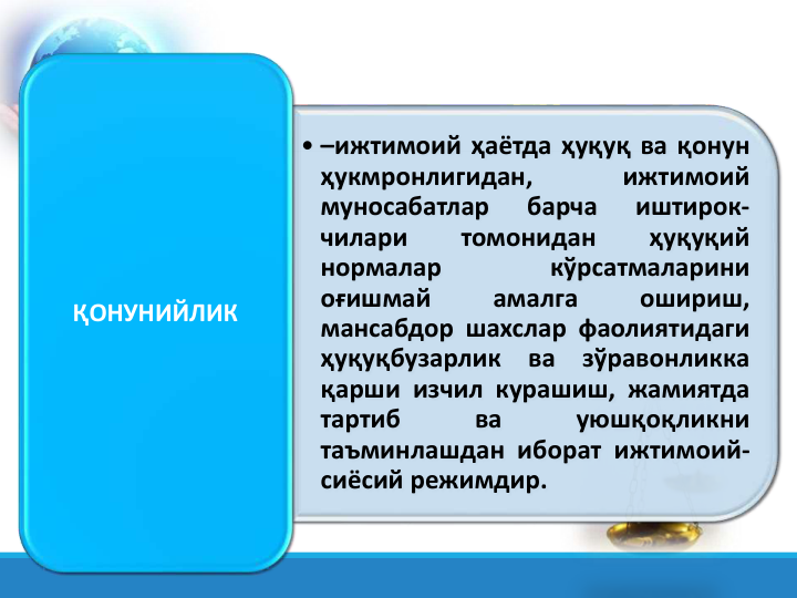 • –ижтимоий ҳаётда ҳуқуқ ва қонун
ҳукмронлигидан,
ижтимоий
муносабатлар
барча
иштирок-
чилари
томонидан
ҳуқуқий
нормалар
кўрсатмаларини
оғишмай
амалга
ошириш,
мансабдор шахслар фаолиятидаги
ҳуқуқбузарлик
ва
зўравонликка
қарши изчил курашиш, жамиятда
тартиб
ва
уюшқоқликни
таъминлашдан иборат ижтимоий-
сиёсий режимдир.
ҚОНУНИЙЛИК
