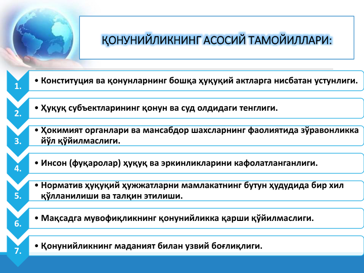 1.
• Конституция ва қонунларнинг бошқа ҳуқуқий актларга нисбатан устунлиги.
2.
• Ҳуқуқ субъектларининг қонун ва суд олдидаги тенглиги.
3.
• Ҳокимият органлари ва мансабдор шахсларнинг фаолиятида зўравонликка 
йўл қўйилмаслиги.
4.
• Инсон (фуқаролар) ҳуқуқ ва эркинликларини кафолатланганлиги.
5.
• Норматив ҳуқуқий ҳужжатларни мамлакатнинг бутун ҳудудида бир хил 
қўлланилиши ва талқин этилиши.
6.
• Мақсадга мувофиқликнинг қонунийликка қарши қўйилмаслиги.
7.
• Қонунийликнинг маданият билан узвий боғлиқлиги.
ҚОНУНИЙЛИКНИНГ АСОСИЙ ТАМОЙИЛЛАРИ:
