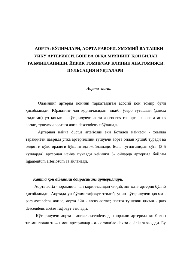АОРТА: БЎЛИМЛАРИ, АОРТА РАВОҒИ. УМУМИЙ ВА ТАШКИ
УЙКУ АРТЕРИЯСИ. БОШ ВА ОРҚА МИЯНИНГ ҚОН БИЛАН
ТАЪМИНЛАНИШИ. ЙИРИК ТОМИРЛАР КЛИНИК АНАТОМИЯСИ,
ПУЛЬСАЦИЯ НУҚТАЛАРИ.
Аорта -aorta.
  Одамнинг  артерия  қонини  тарқатадиган  асосий  қон  томир  бўли
ҳисобланади. Юракнинг чап қоринчасидан чиқиб, ўзаро туташган (давом
этадиган) уч қисмга : кўтарилувчи  aorta ascendens га,аорта равоғига  arcus
aortae, тушувчи аортага aorta descendens г бўлинади. 
  Артериал  найча  ductus arteriosus ёки  Боталов  найчаси  -  хомила
тараққиёти даврида ўпка артериясини тушувчи аорта билан қўшиб туради ва
олдинги кўкс оралиғи бўшлиғида жойлашади. Бола туғилганидан сўнг (3-5
кунларда)  артериал  найча  пучаяди  кейинги  3-  ойларда  артериал  бойлам
ligamentum arteriosum га айланади. 
 Катта қон айланиш доирасининг артериялари. 
  Аорта aorta - юракнинг чап қоринчасидан чиқиб, энг катт артерия бўлиб
ҳисобланади. Аортада уч бўлим тафовут этилиб, унин кўтарилувчи қисми -
pars ascendens aortae; аорта ёйи - arcus aortae; пастга тушувчи қисми - pars
descendens aortae тафовут этилади. 
  Кўтарилувчи аорта - aortae ascendens дан юракни артериал қо билан
таъминловчи тожсимон артериялар - a. coronariae dextra e sinistra чиқади. Бу
