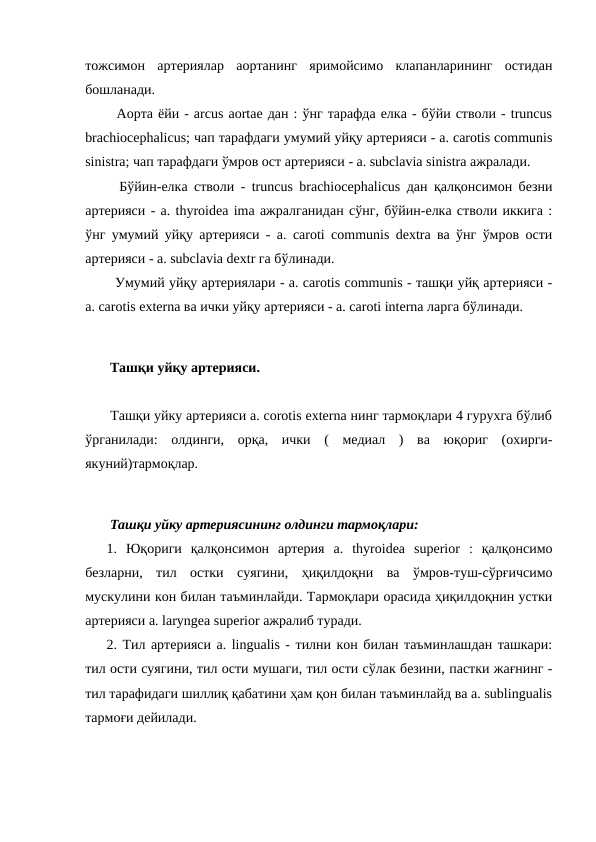 тожсимон  артериялар  аортанинг  яримойсимо  клапанларининг  остидан
бошланади. 
  Аорта ёйи - arcus aortae дан : ўнг тарафда елка - бўйи стволи - truncus
brachiocephalicus; чап тарафдаги умумий уйқу артерияси - a. carotis communis
sinistra; чап тарафдаги ўмров ост артерияси - a. subclavia sinistra ажралади. 
  Бўйин-елка стволи - truncus brachiocephalicus дан қалқонсимон безни
артерияси - a. thyroidea ima ажралганидан сўнг, бўйин-елка стволи иккига :
ўнг умумий уйқу артерияси - a. caroti communis dextra ва ўнг ўмров ости
артерияси - a. subclavia dextr га бўлинади. 
  Умумий уйқу артериялари - a. carotis communis - ташқи уйқ артерияси -
a. carotis еxterna ва ички уйқу артерияси - a. caroti interna ларга бўлинади. 
 Ташқи уйқу артерияси. 
 Ташқи уйку артерияси a. corotis externa нинг тармоқлари 4 гурухга бўлиб
ўрганилади:  олдинги,  орқа,  ички  (  медиал  )  ва  юқориг  (охирги-
якуний)тармоқлар. 
 Ташқи уйку артериясининг олдинги тармоқлари: 
1.  Юқориги  қалқонсимон  артерия  a.  thyroidea  superior  :  қалқонсимо
безларни,  тил  остки  суягини,  ҳиқилдоқни  ва  ўмров-туш-сўрғичсимо
мускулини кон билан таъминлайди. Тармоқлари орасида ҳиқилдоқнин устки
артерияси a. laryngea superior ажралиб туради. 
2. Тил артерияси a. lingualis - тилни кон билан таъминлашдан ташкари:
тил ости суягини, тил ости мушаги, тил ости сўлак безини, пастки жағнинг -
тил тарафидаги шиллиқ қабатини ҳам қон билан таъминлайд ва a. sublingualis
тармоғи дейилади. 
