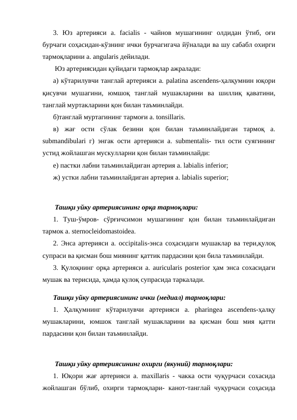 3.  Юз  артерияси  a.  facialis  -  чайнов  мушагининг  олдидан  ўтиб,  оғи
бурчаги соҳасидан-кўзнинг ички бурчагигача йўналади ва шу сабабл охирги
тармоқларини a. angularis дейилади. 
 Юз артериясидан қуйидаги тармоқлар ажралади: 
а) кўтарилувчи танглай артерияси a. palatina ascendens-ҳалқумнин юқори
қисувчи  мушагини,  юмшоқ  танглай  мушакларини  ва  шиллиқ  қаватини,
танглай муртакларини қон билан таъминлайди. 
б)танглай муртагининг тармоғи a. tonsillaris. 
в)  жағ  ости  сўлак  безини  қон  билан  таъминлайдиган  тармоқ  a.
submandibulari г) энгак ости артерияси a. submentalis- тил ости суягининг
устид жойлашган мускулларни қон билан таъминлайди: 
е) пастки лабни таъминлайдиган артерия a. labialis inferior; 
ж) устки лабни таъминлайдиган артерия a. labialis superior; 
 Ташқи уйку артериясининг орқа тармоқлари: 
1.  Туш-ўмров-  сўрғичсимон  мушагининг  қон  билан  таъминлайдиган
тармок a. sternocleidomastoidea. 
2. Энса артерияси a. occipitalis-энса соҳасидаги мушаклар ва тери,қулоқ
супраси ва қисман бош миянинг қаттик пардасини қон била таъминлайди. 
3. Қулоқнинг орқа артерияси a. auricularis posterior ҳам энса сохасидаги
мушак ва терисида, ҳамда қулоқ супрасида таркалади. 
Ташқи уйку артериясининг ички (медиал) тармоқлари: 
1.  Ҳалқумнинг  кўтарилувчи  артерияси  a.  pharingea  ascendens-ҳалқу
мушакларини,  юмшок  танглай  мушакларини  ва  қисман  бош  мия  қатти
пардасини қон билан таъминлайди. 
 Ташқи уйку артериясининг охирги (якуний) тармоқлари: 
1. Юқори жағ артерияси a. maxillaris - чакка ости чуқурчаси сохасида
жойлашган бўлиб, охирги тармоқлари- канот-танглай чуқурчаси соҳасида
