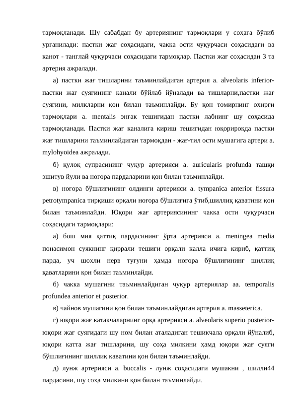 тармоқланади.  Шу  сабабдан  бу  артериянинг  тармоқлари  у  соҳага  бўлиб
урганилади:  пастки  жағ соҳасидаги,  чакка  ости чуқурчаси  соҳасидаги  ва
канот - танглай чуқурчаси соҳасидаги тармоқлар. Пастки жағ соҳасидан 3 та
артерия ажралади. 
а) пастки жағ тишларини таъминлайдиган артерия a. alveolaris inferior-
пастки  жағ  суягининг  канали  бўйлаб  йўналади  ва  тишларни,пастки  жағ
суягини,  милкларни  қон  билан  таъминлайди.  Бу  қон  томирнинг  охирги
тармоқлари  a.  mentalis  энгак  тешигидан  пастки  лабнинг  шу  соҳасида
тармоқланади. Пастки жағ каналига кириш тешигидан юқорироқда пастки
жағ тишларини таъминлайдиган тармоқдан - жағ-тил ости мушагига артери a.
mylohyoidea ажралади. 
б)  қулоқ  супрасининг  чуқур  артерияси  a.  auricularis  profunda  ташқи
эшитув йули ва ноғора пардаларини қон билан таъминлайди. 
в) ноғора бўшлиғининг олдинги артерияси a. tympanica anterior fissura
petrotympanica тирқиши орқали ноғора бўшлиғига ўтиб,шиллиқ қаватини қон
билан  таъминлайди.  Юқори  жағ  артериясининг  чакка  ости  чуқурчаси
соҳасидаги тармоқлари: 
а)  бош  мия  қаттиқ  пардасининг  ўрта  артерияси  a.  meningea  media
понасимон  суякнинг  қиррали  тешиги  орқали  калла  ичига  кириб,  қаттиқ
парда,  уч  шохли  нерв  тугуни  ҳамда  ноғора  бўшлиғининг  шиллиқ
қаватларини қон билан таъминлайди. 
б)  чакка  мушагини  таъминлайдиган  чуқур  артериялар  aa.  temporalis
profundea anterior et posterior. 
в) чайнов мушагини қон билан таъминлайдиган артерия а. masseterica. 
г) юқори жағ катакчаларнинг орқа артерияси a. alveolaris superio posterior-
юқори жағ суягидаги шу ном билан аталадиган тешикчала орқали йўналиб,
юқори  катта  жағ  тишларини,  шу  соҳа  милкини  ҳамд  юқори  жағ  суяги
бўшлиғининг шиллиқ қаватини қон билан таъминлайди. 
д) лунж артерияси a. buccalis - лунж соҳасидаги мушакни , шилли44
пардасини, шу соҳа милкини қон билан таъминлайди. 
