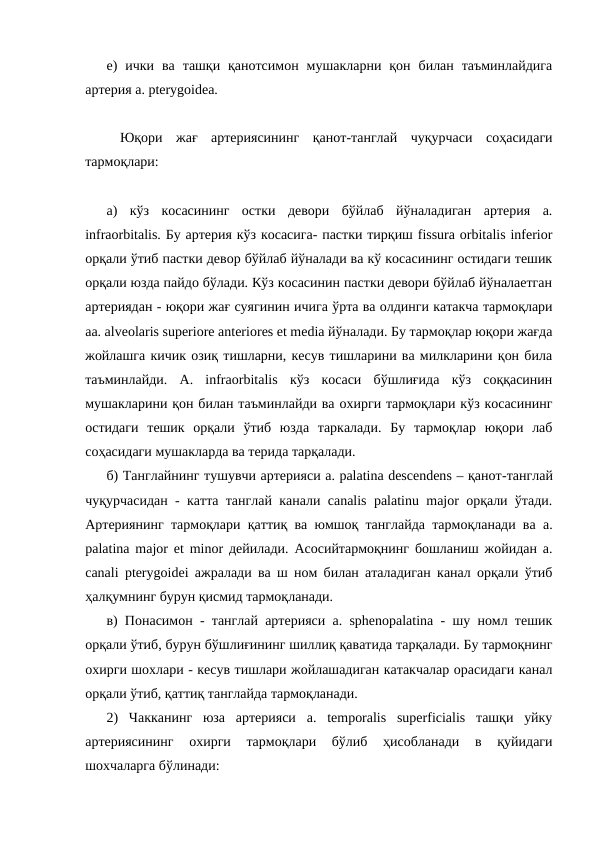 е)  ички  ва  ташқи  қанотсимон  мушакларни  қон  билан  таъминлайдига
артерия a. pterygoidea. 
 Юқори  жағ  артериясининг  қанот-танглай  чуқурчаси  соҳасидаги
тармоқлари: 
а)  кўз  косасининг  остки  девори  бўйлаб  йўналадиган  артерия  a.
infraorbitalis. Бу артерия кўз косасига- пастки тирқиш fissura orbitalis inferior
орқали ўтиб пастки девор бўйлаб йўналади ва кў косасининг остидаги тешик
орқали юзда пайдо бўлади. Кўз косасинин пастки девори бўйлаб йўналаетган
артериядан - юқори жағ суягинин ичига ўрта ва олдинги катакча тармоқлари
aa. alveolaris superiore anteriores et media йўналади. Бу тармоқлар юқори жағда
жойлашга кичик озиқ тишларни, кесув тишларини ва милкларини қон била
таъминлайди.  А.  infraorbitalis  кўз  косаси  бўшлиғида  кўз  соққасинин
мушакларини қон билан таъминлайди ва охирги тармоқлари кўз косасининг
остидаги  тешик  орқали  ўтиб  юзда  таркалади.  Бу  тармоқлар  юқори  лаб
соҳасидаги мушакларда ва терида тарқалади. 
б) Танглайнинг тушувчи артерияси a. palatina descendens – қанот-танглай
чуқурчасидан - катта танглай канали canalis palatinu major орқали ўтади.
Артериянинг тармоқлари қаттиқ ва юмшоқ танглайда тармоқланади ва a.
palatina major et minor дейилади. Асосийтармоқнинг бошланиш жойидан a.
canali pterygoidei ажралади ва ш ном билан аталадиган канал орқали ўтиб
ҳалқумнинг бурун қисмид тармоқланади. 
в) Понасимон - танглай артерияси a. sphenopalatina - шу номл тешик
орқали ўтиб, бурун бўшлиғининг шиллиқ қаватида тарқалади. Бу тармоқнинг
охирги шохлари - кесув тишлари жойлашадиган катакчалар орасидаги канал
орқали ўтиб, қаттиқ танглайда тармоқланади. 
2)  Чакканинг  юза  артерияси  a.  temporalis  superficialis  ташқи  уйку
артериясининг  охирги  тармоқлари  бўлиб  ҳисобланади  в  қуйидаги
шохчаларга бўлинади: 
