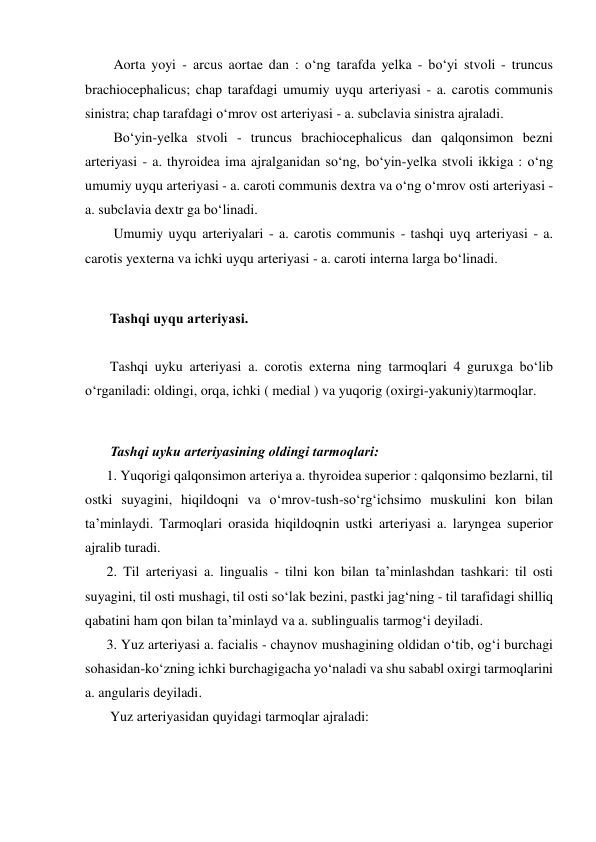   Aorta yoyi - arcus aortae dan : o‘ng tarafda yelka - bo‘yi stvoli - truncus 
brachiocephalicus; chap tarafdagi umumiy uyqu arteriyasi - a. carotis communis 
sinistra; chap tarafdagi o‘mrov ost arteriyasi - a. subclavia sinistra ajraladi.  
  Bo‘yin-yelka stvoli - truncus brachiocephalicus dan qalqonsimon bezni 
arteriyasi - a. thyroidea ima ajralganidan so‘ng, bo‘yin-yelka stvoli ikkiga : o‘ng 
umumiy uyqu arteriyasi - a. caroti communis dextra va o‘ng o‘mrov osti arteriyasi - 
a. subclavia dextr ga bo‘linadi.  
  Umumiy uyqu arteriyalari - a. carotis communis - tashqi uyq arteriyasi - a. 
carotis yexterna va ichki uyqu arteriyasi - a. caroti interna larga bo‘linadi.  
 
 Tashqi uyqu arteriyasi.  
 
 Tashqi uyku arteriyasi a. corotis externa ning tarmoqlari 4 guruxga bo‘lib 
o‘rganiladi: oldingi, orqa, ichki ( medial ) va yuqorig (oxirgi-yakuniy)tarmoqlar.  
 
 Tashqi uyku arteriyasining oldingi tarmoqlari:  
1. Yuqorigi qalqonsimon arteriya a. thyroidea superior : qalqonsimo bezlarni, til 
ostki suyagini, hiqildoqni va o‘mrov-tush-so‘rg‘ichsimo muskulini kon bilan 
ta’minlaydi. Tarmoqlari orasida hiqildoqnin ustki arteriyasi a. laryngea superior 
ajralib turadi.  
2. Til arteriyasi a. lingualis - tilni kon bilan ta’minlashdan tashkari: til osti 
suyagini, til osti mushagi, til osti so‘lak bezini, pastki jag‘ning - til tarafidagi shilliq 
qabatini ham qon bilan ta’minlayd va a. sublingualis tarmog‘i deyiladi.  
3. Yuz arteriyasi a. facialis - chaynov mushagining oldidan o‘tib, og‘i burchagi 
sohasidan-ko‘zning ichki burchagigacha yo‘naladi va shu sababl oxirgi tarmoqlarini 
a. angularis deyiladi.  
 Yuz arteriyasidan quyidagi tarmoqlar ajraladi:  
