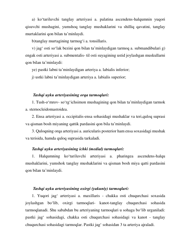 a) ko‘tariluvchi tanglay arteriyasi a. palatina ascendens-halqumnin yuqori 
qisuvchi mushagini, yumshoq tanglay mushaklarini va shilliq qavatini, tanglay 
murtaklarini qon bilan ta’minlaydi.  
b)tanglay murtagining tarmog‘i a. tonsillaris.  
v) jag‘ osti so‘lak bezini qon bilan ta’minlaydigan tarmoq a. submandibulari g) 
engak osti arteriyasi a. submentalis- til osti suyagining ustid joylashgan muskullarni 
qon bilan ta’minlaydi:  
ye) pastki labni ta’minlaydigan arteriya a. labialis inferior;  
j) ustki labni ta’minlaydigan arteriya a. labialis superior;  
 
 Tashqi uyku arteriyasining orqa tarmoqlari:  
1. Tush-o‘mrov- so‘rg‘ichsimon mushagining qon bilan ta’minlaydigan tarmok 
a. sternocleidomastoidea.  
2. Ensa arteriyasi a. occipitalis-ensa sohasidagi mushaklar va teri,quloq suprasi 
va qisman bosh miyaning qattik pardasini qon bila ta’minlaydi.  
3. Quloqning orqa arteriyasi a. auricularis posterior ham ensa soxasidagi mushak 
va terisida, hamda quloq suprasida tarkaladi.  
Tashqi uyku arteriyasining ichki (medial) tarmoqlari:  
1. Halqumning ko‘tariluvchi arteriyasi a. pharingea ascendens-halqu 
mushaklarini, yumshok tanglay mushaklarini va qisman bosh miya qatti pardasini 
qon bilan ta’minlaydi.  
 
 Tashqi uyku arteriyasining oxirgi (yakuniy) tarmoqlari:  
1. Yuqori jag‘ arteriyasi a. maxillaris - chakka osti chuqurchasi soxasida 
joylashgan bo‘lib, oxirgi tarmoqlari- kanot-tanglay chuqurchasi sohasida 
tarmoqlanadi. Shu sababdan bu arteriyaning tarmoqlari u sohaga bo‘lib urganiladi: 
pastki jag‘ sohasidagi, chakka osti chuqurchasi sohasidagi va kanot - tanglay 
chuqurchasi sohasidagi tarmoqlar. Pastki jag‘ sohasidan 3 ta arteriya ajraladi.  
